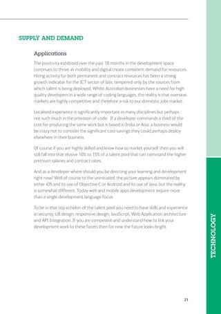 23
SUPPLY AND DEMAND
Applications
The positivity exhibited over the past 18 months in the development space
continues to thrive as mobility and digital create consistent demand for resources.
Hiring activity for both permanent and contract resources has been a strong
growth indicator for the ICT sector of late, tempered only by the sources from
which talent is being deployed. Whilst Australian businesses have a need for high
quality developers in a wide range of coding languages, the reality is that overseas
markets are highly competitive and therefore a risk to our domestic jobs market.
Localised experience is significantly important in many disciplines but perhaps
not such much in the provision of code. If a developer commands a third of the
cost for producing the same work but is based in India or Asia, a business would
be crazy not to consider the significant cost-savings they could perhaps deploy
elsewhere in their business.
Of course if you are highly skilled and know how to market yourself then you will
still fall into that elusive 10% to 15% of a talent pool that can command the higher
premium salaries and contract rates.
And as a developer where should you be directing your learning and development
right now? Well of course to the uninitiated, the picture appears dominated by
either iOS and its use of Objective C or Android and its use of Java, but the reality
is somewhat different. Today web and mobile apps development require more
than a single development language focus.
To be in that top echelon of the talent pool you need to have skills and experience
in security, UX design, responsive design, JavaScript, Web Application architecture
and API Integration. If you are competent and understand how to link your
development work to these facets then for now the future looks bright.
TECHNOLOGY
 