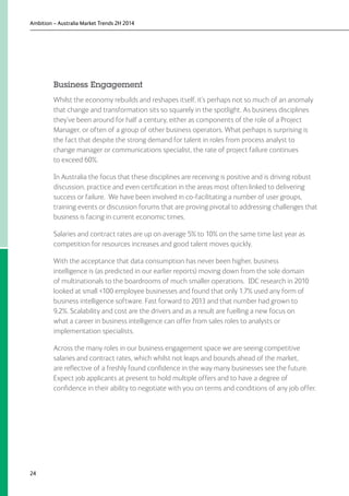 Ambition – Australia Market Trends 2H 2014
24
Business Engagement
Whilst the economy rebuilds and reshapes itself, it’s perhaps not so much of an anomaly
that change and transformation sits so squarely in the spotlight. As business disciplines
they’ve been around for half a century, either as components of the role of a Project
Manager, or often of a group of other business operators. What perhaps is surprising is
the fact that despite the strong demand for talent in roles from process analyst to
change manager or communications specialist, the rate of project failure continues
to exceed 60%.
In Australia the focus that these disciplines are receiving is positive and is driving robust
discussion, practice and even certification in the areas most often linked to delivering
success or failure. We have been involved in co-facilitating a number of user groups,
training events or discussion forums that are proving pivotal to addressing challenges that
business is facing in current economic times.
Salaries and contract rates are up on average 5% to 10% on the same time last year as
competition for resources increases and good talent moves quickly.
With the acceptance that data consumption has never been higher, business
intelligence is (as predicted in our earlier reports) moving down from the sole domain
of multinationals to the boardrooms of much smaller operations. IDC research in 2010
looked at small 100 employee businesses and found that only 1.7% used any form of
business intelligence software. Fast forward to 2013 and that number had grown to
9.2%. Scalability and cost are the drivers and as a result are fuelling a new focus on
what a career in business intelligence can offer from sales roles to analysts or
implementation specialists.
Across the many roles in our business engagement space we are seeing competitive
salaries and contract rates, which whilst not leaps and bounds ahead of the market,
are reflective of a freshly found confidence in the way many businesses see the future.
Expect job applicants at present to hold multiple offers and to have a degree of
confidence in their ability to negotiate with you on terms and conditions of any job offer.
 