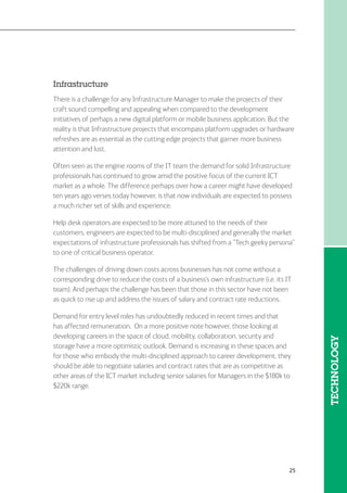 25
Infrastructure
There is a challenge for any Infrastructure Manager to make the projects of their
craft sound compelling and appealing when compared to the development
initiatives of perhaps a new digital platform or mobile business application. But the
reality is that Infrastructure projects that encompass platform upgrades or hardware
refreshes are as essential as the cutting edge projects that garner more business
attention and lust.
Often seen as the engine rooms of the IT team the demand for solid Infrastructure
professionals has continued to grow amid the positive focus of the current ICT
market as a whole. The difference perhaps over how a career might have developed
ten years ago verses today however, is that now individuals are expected to possess
a much richer set of skills and experience.
Help desk operators are expected to be more attuned to the needs of their
customers, engineers are expected to be multi-disciplined and generally the market
expectations of infrastructure professionals has shifted from a “Tech geeky persona”
to one of critical business operator.
The challenges of driving down costs across businesses has not come without a
corresponding drive to reduce the costs of a business’s own infrastructure (i.e. its IT
team). And perhaps the challenge has been that those in this sector have not been
as quick to rise up and address the issues of salary and contract rate reductions.
Demand for entry level roles has undoubtedly reduced in recent times and that
has affected remuneration. On a more positive note however, those looking at
developing careers in the space of cloud, mobility, collaboration, security and
storage have a more optimistic outlook. Demand is increasing in these spaces and
for those who embody the multi-disciplined approach to career development, they
should be able to negotiate salaries and contract rates that are as competitive as
other areas of the ICT market including senior salaries for Managers in the $180k to
$220k range.
TECHNOLOGY
 