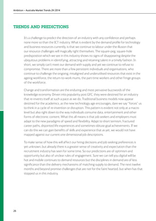 Ambition – Australia Market Trends 2H 2014
26
TRENDS AND PREDICTIONS
It’s a challenge to predict the direction of an industry with any confidence and perhaps
none more so than the ICT industry. What is evident by the demand profile for technology
and business resources currently, is that we continue to labour under the illusion that
our resource challenges will magically right themselves. The square-peg, square-hole
predisposition which we see in this industry shows no signs of disappearing despite the
ubiquitous problems in identifying, attracting and retaining talent in a timely fashion. In
short, we simply can’t meet our demand with supply and yet we continue to refuse to
compromise. There are more than a few persistent individuals and organisations, who
continue to challenge the ongoing, misaligned and underutilised resources that exist in the
ageing workforce, the return-to-work mums, the part-time workers and other fringe groups
of the workforce.
Change and transformation are the enduring and most pervasive buzzwords of the
knowledge economy. Driven into popularity post GFC, they were destined for an industry
that re-invents itself at such a pace as we do. Traditional business models now appear
destined for the academics, as the new technology age encourages, dare we say “forces” us
to think in a cycle of re-invention or disruption. This pattern is evident not only at a macro
level but also right down to the way individuals consume data, entertainment and other
forms of electronic content. What this all means is that job seekers and employers must
adapt to the new paradigms of speed and flexibility. Adapt to short termism, fractured
career paths, disjointed life experiences and sometimes obtuse goal achievements. If we
can do this we can gain benefits of skills and experience that as yet, we would not have
mapped against our current one dimensional job descriptions.
To make sense of how this will affect our hiring decisions and job seeking preferences is
yet unknown, but already there is a greater sense of creativity and expectation than the
recruitment industry has seen for some time. So our predictions are of optimism and
opportunity but also of unclear rules of engagement. Sure we can tell you digital will be
hot and mobile continues to demand resources but the disciplines in demand are of less
significance than the delivery mechanisms of matching supply to demand. The next twelve
months and beyond promise challenges that are not for the faint hearted, but when has that
stopped us in this industry.
 