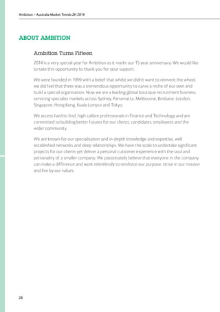 Ambition – Australia Market Trends 2H 2014
28
ABOUT AMBITION
Ambition Turns Fifteen
2014 is a very special year for Ambition as it marks our 15 year anniversary. We would like
to take this opportunity to thank you for your support.
We were founded in 1999 with a belief that whilst we didn’t want to reinvent the wheel,
we did feel that there was a tremendous opportunity to carve a niche of our own and
build a special organisation. Now we are a leading global boutique recruitment business
servicing specialist markets across Sydney, Parramatta, Melbourne, Brisbane, London,
Singapore, Hong Kong, Kuala Lumpur and Tokyo.
We access hard to find, high calibre professionals in Finance and Technology and are
committed to building better futures for our clients, candidates, employees and the
wider community.
We are known for our specialisation and in-depth knowledge and expertise, well
established networks and deep relationships. We have the scale to undertake significant
projects for our clients yet deliver a personal customer experience with the soul and
personality of a smaller company. We passionately believe that everyone in the company
can make a difference and work relentlessly to reinforce our purpose, strive in our mission
and live by our values.
 