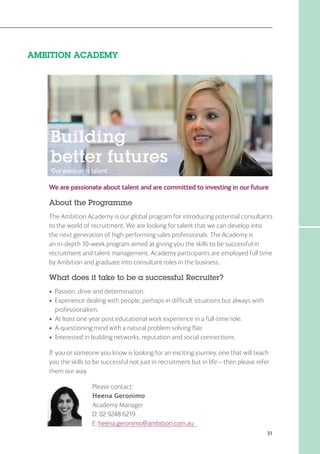 31
AMBITION ACADEMY
We are passionate about talent and are committed to investing in our future
About the Programme
The Ambition Academy is our global program for introducing potential consultants
to the world of recruitment. We are looking for talent that we can develop into
the next generation of high performing sales professionals. The Academy is
an in-depth 10-week program aimed at giving you the skills to be successful in
recruitment and talent management. Academy participants are employed full time
by Ambition and graduate into consultant roles in the business.
What does it take to be a successful Recruiter?
•	 Passion, drive and determination.
•	Experience dealing with people, perhaps in difficult situations but always with
professionalism.
•	 At least one year post educational work experience in a full-time role.
•	 A questioning mind with a natural problem solving flair.
•	 Interested in building networks, reputation and social connections.
If you or someone you know is looking for an exciting journey, one that will teach
you the skills to be successful not just in recruitment but in life – then please refer
them our way.
Please contact:
Heena Geronimo
Academy Manager
D: 02 9248 6219
E: heena.geronimo@ambition.com.au
 