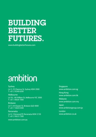 Sydney
Lvl, 5, 55 Clarence St, Sydney NSW 2000
T: +61 2 9248 6200
Melbourne
Lvl 36, 140 William St, Melbourne VIC 3000
T: +61 3 8629 1000
Brisbane
Lvl 7, 410 Queen St, Brisbane QLD 4000
T: +61 7 3020 0300
Parramatta
Lvl 4, 3 Horwood Pl, Parramatta NSW 2150
T: +61 2 9633 7300
www.ambition.com.au
Singapore
www.ambition.com.sg
Hong Kong
www.ambition.com.hk
Malaysia
www.ambition.com.my
Japan
www.ambitiongroup.com.jp
London
www.ambition.co.uk
www.buildingbetterfutures.com
BUILDING
BETTER
FUTURES.
 