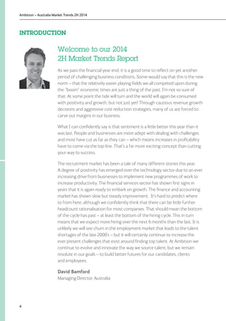 Ambition – Australia Market Trends 2H 2014
4
Welcome to our 2014
2H Market Trends Report
As we pass the financial year end, it is a good time to reflect on yet another
period of challenging business conditions. Some would say that this is the new
norm – that the relatively easier playing fields we all competed upon during
the “boom” economic times are just a thing of the past. I’m not so sure of
that. At some point the tide will turn and the world will again be consumed
with positivity and growth, but not just yet! Through cautious revenue growth
decisions and aggressive cost reduction strategies, many of us are forced to
carve out margins in our business.
What I can confidently say is that sentiment is a little better this year than it
was last. People and businesses are more adept with dealing with challenges
and most have cut as far as they can – which means increases in profitability
have to come via the top line. That’s a far more exciting concept than cutting
your way to success.
The recruitment market has been a tale of many different stories this year.
A degree of positivity has emerged over the technology sector due to an ever
increasing drive from businesses to implement new programmes of work to
increase productivity. The financial services sector has shown first signs in
years that it is again ready to embark on growth. The finance and accounting
market has shown slow but steady improvement. It’s hard to predict where
to from here, although we confidently think that there can be little further
headcount rationalisation for most companies. That should mean the bottom
of the cycle has past – at least the bottom of the hiring cycle. This in turn
means that we expect more hiring over the next 6 months than the last. It is
unlikely we will see churn in the employment market that leads to the talent
shortages of the late 2000’s – but it will certainly continue to increase the
ever present challenges that exist around finding top talent. At Ambition we
continue to evolve and innovate the way we source talent, but we remain
resolute in our goals – to build better futures for our candidates, clients
and employees.
David Bamford
Managing Director, Australia
INTRODUCTION
 