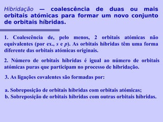 Hibridação — coalescência de duas ou mais 
orbitais atómicas para formar um novo conjunto 
de orbitais híbridas. 
1. Coalescência de, pelo menos, 2 orbitais atómicas não 
equivalentes (por ex., s e p). As orbitais híbridas têm uma forma 
diferente das orbitais atómicas originais. 
2. Número de orbitais híbridas é igual ao número de orbitais 
atómicas puras que participam no processo de hibridação. 
3. As ligações covalentes são formadas por: 
a. Sobreposição de orbitais híbridas com orbitais atómicas; 
b. Sobreposição de orbitais híbridas com outras orbitais híbridas. 
 