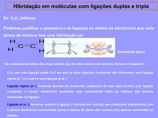 Hibridação em moléculas com ligações duplas e tripla 
Ex: C2H4 (etileno) 
Podemos justificar a geometria e as ligações no etileno se admitirmos que cada 
átomo de carbono tem uma hibridação sp2. 
H 
H 
C C 
H H 
Geometria plana 
Da coalescência lateral das duas orbitais 2pz dos dois átomos de carbono, forma-se a ligação p 
C2H4 tem uma ligação dupla C=C em que as duas ligações covalentes são diferentes: uma ligação 
sigma (s ) e a outra é uma ligação pi (p ). 
Ligação sigma (s ): forma-se quando as moléculas coalescem de topo para formar uma ligação 
covalente, a nuvem electrónica resultante está concentrada entre os núcleos dos átomos 
envolvidos na ligação. 
Ligação pi (p ): forma-se quando a ligação é formada por orbitais que coalescem lateralmente, tem 
a nuvem electrónica concentrada acima e abaixo do plano dos núcleos dos átomos envolvidos na 
ligação. 
 