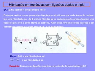 Hibridação em moléculas com ligações duplas e tripla 
EX2:. C2H2; acetileno, tem geometria linear 
Podemos explicar a sua geometria e ligações se admitirmos que cada átomo de carbono 
tem uma hibridação sp. As 2 orbitais hibridas sp de cada átomo de carbono formam uma 
ligação sigma com o outro átomo de carbono. Além disso formam-se duas ligações p por 
coalescência lateral das duas orbitais 2py a 2pz não hibridas. 
Regra: C=C, a sua hibridação é sp2 
, C C a sua hibridação é sp 
Exercício: Descreve as ligações químicas na molécula de formaldeído; H2CO 
 