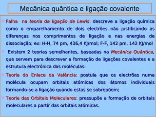 Mecânica quântica e ligação covalente 
 FFaallhhaa nnaa tteeoorriiaa ddaa lliiggaaççããoo ddee LLeewwiiss:: ddeessccrreevvee aa lliiggaaççããoo qquuíímmiiccaa 
ccoommoo oo eemmppaarreellhhaammeennttoo ddee ddooiiss eelleeccttrrõõeess nnããoo jjuussttiiffiiccaannddoo aass 
ddiiffeerreennççaass nnooss ccoommpprriimmeennttooss ddee lliiggaaççããoo ee nnaass eenneerrggiiaass ddee 
ddiissssoocciiaaççããoo;; eexx:: HH--HH,, 744 ppmm,, 443366,,44 KKJJ//mmooll;; FF--FF,, 114422 ppmm,, 114422 KKJJ//mmooll 
 EExxiisstteemm 22 tteeoorriiaass sseemmeellhhaanntteess,, bbaasseeaaddaass nnaa MMeeccâânniiccaa QQuuâânnttiiccaa,, 
qquuee sseerrvveemm ppaarraa ddeessccrreevveerr aa ffoorrmmaaççããoo ddee lliiggaaççõõeess ccoovvaalleenntteess ee aa 
eessttrruuttuurraa eelleeccttrróónniiccaa ddaass mmoollééccuullaass:: 
 TTeeoorriiaa ddoo EEnnllaaccee ddaa VVaallêênncciiaa:: ppoossttuullaa qquuee ooss eelleeccttrrõõeess nnuummaa 
mmoollééccuullaa ooccuuppaamm oorrbbiittaaiiss aattóómmiiccaass ddooss ááttoommooss iinnddiivviidduuaaiiss 
ffoorrmmaannddoo--ssee aa lliiggaaççããoo qquuaannddoo eessttaass ssee ssoobbrreeppõõeemm;; 
 TTeeoorriiaa ddaass OOrrbbiittaaiiss MMoolleeccuullaarreess:: pprreessssuuppõõee aa ffoorrmmaaççããoo ddee oorrbbiittaaiiss 
mmoolleeccuullaarreess aa ppaarrttiirr ddaass oorrbbiittaaiiss aattóómmiiccaass.. 
 