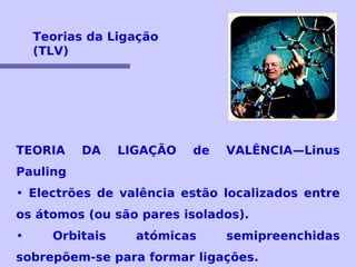 Teorias da Ligação 
(TLV) 
TEORIA DA LIGAÇÃO de VALÊNCIA—Linus 
Pauling 
• Electrões de valência estão localizados entre 
os átomos (ou são pares isolados). 
• Orbitais atómicas semipreenchidas 
sobrepõem-se para formar ligações. 
 