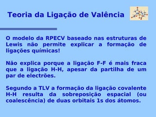 Teoria da Ligação de Valência 
O modelo da RPECV baseado nas estruturas de 
Lewis não permite explicar a formação de 
ligações químicas! 
Não explica porque a ligação F-F é mais fraca 
que a ligação H-H, apesar da partilha de um 
par de electrões. 
Segundo a TLV a formação da ligação covalente 
H-H resulta da sobreposição espacial (ou 
coalescência) de duas orbitais 1s dos átomos. 
 