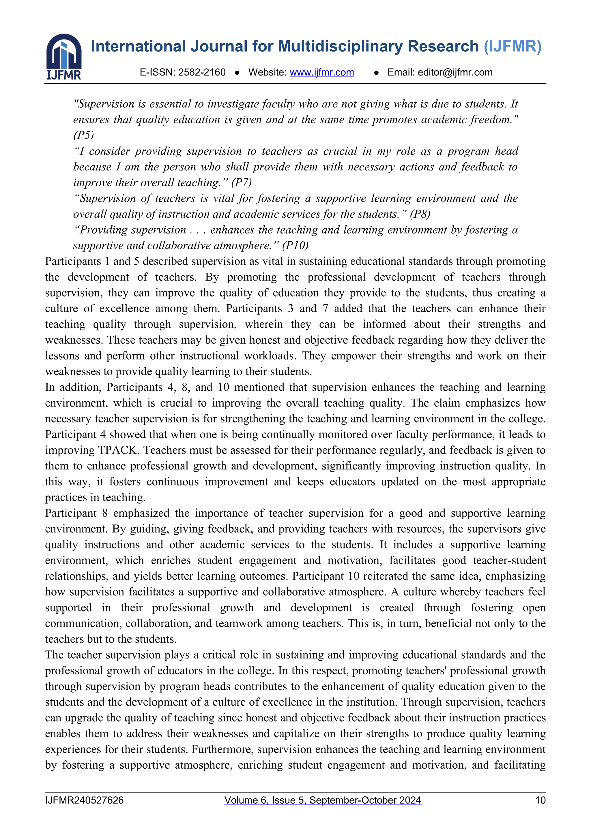 International Journal for Multidisciplinary Research (IJFMR)
E-ISSN: 2582-2160 ● Website: www.ijfmr.com ● Email: editor@ijfmr.com
IJFMR240527626 Volume 6, Issue 5, September-October 2024 10
"Supervision is essential to investigate faculty who are not giving what is due to students. It
ensures that quality education is given and at the same time promotes academic freedom."
(P5)
“I consider providing supervision to teachers as crucial in my role as a program head
because I am the person who shall provide them with necessary actions and feedback to
improve their overall teaching.” (P7)
“Supervision of teachers is vital for fostering a supportive learning environment and the
overall quality of instruction and academic services for the students.” (P8)
“Providing supervision . . . enhances the teaching and learning environment by fostering a
supportive and collaborative atmosphere.” (P10)
Participants 1 and 5 described supervision as vital in sustaining educational standards through promoting
the development of teachers. By promoting the professional development of teachers through
supervision, they can improve the quality of education they provide to the students, thus creating a
culture of excellence among them. Participants 3 and 7 added that the teachers can enhance their
teaching quality through supervision, wherein they can be informed about their strengths and
weaknesses. These teachers may be given honest and objective feedback regarding how they deliver the
lessons and perform other instructional workloads. They empower their strengths and work on their
weaknesses to provide quality learning to their students.
In addition, Participants 4, 8, and 10 mentioned that supervision enhances the teaching and learning
environment, which is crucial to improving the overall teaching quality. The claim emphasizes how
necessary teacher supervision is for strengthening the teaching and learning environment in the college.
Participant 4 showed that when one is being continually monitored over faculty performance, it leads to
improving TPACK. Teachers must be assessed for their performance regularly, and feedback is given to
them to enhance professional growth and development, significantly improving instruction quality. In
this way, it fosters continuous improvement and keeps educators updated on the most appropriate
practices in teaching.
Participant 8 emphasized the importance of teacher supervision for a good and supportive learning
environment. By guiding, giving feedback, and providing teachers with resources, the supervisors give
quality instructions and other academic services to the students. It includes a supportive learning
environment, which enriches student engagement and motivation, facilitates good teacher-student
relationships, and yields better learning outcomes. Participant 10 reiterated the same idea, emphasizing
how supervision facilitates a supportive and collaborative atmosphere. A culture whereby teachers feel
supported in their professional growth and development is created through fostering open
communication, collaboration, and teamwork among teachers. This is, in turn, beneficial not only to the
teachers but to the students.
The teacher supervision plays a critical role in sustaining and improving educational standards and the
professional growth of educators in the college. In this respect, promoting teachers' professional growth
through supervision by program heads contributes to the enhancement of quality education given to the
students and the development of a culture of excellence in the institution. Through supervision, teachers
can upgrade the quality of teaching since honest and objective feedback about their instruction practices
enables them to address their weaknesses and capitalize on their strengths to produce quality learning
experiences for their students. Furthermore, supervision enhances the teaching and learning environment
by fostering a supportive atmosphere, enriching student engagement and motivation, and facilitating
 