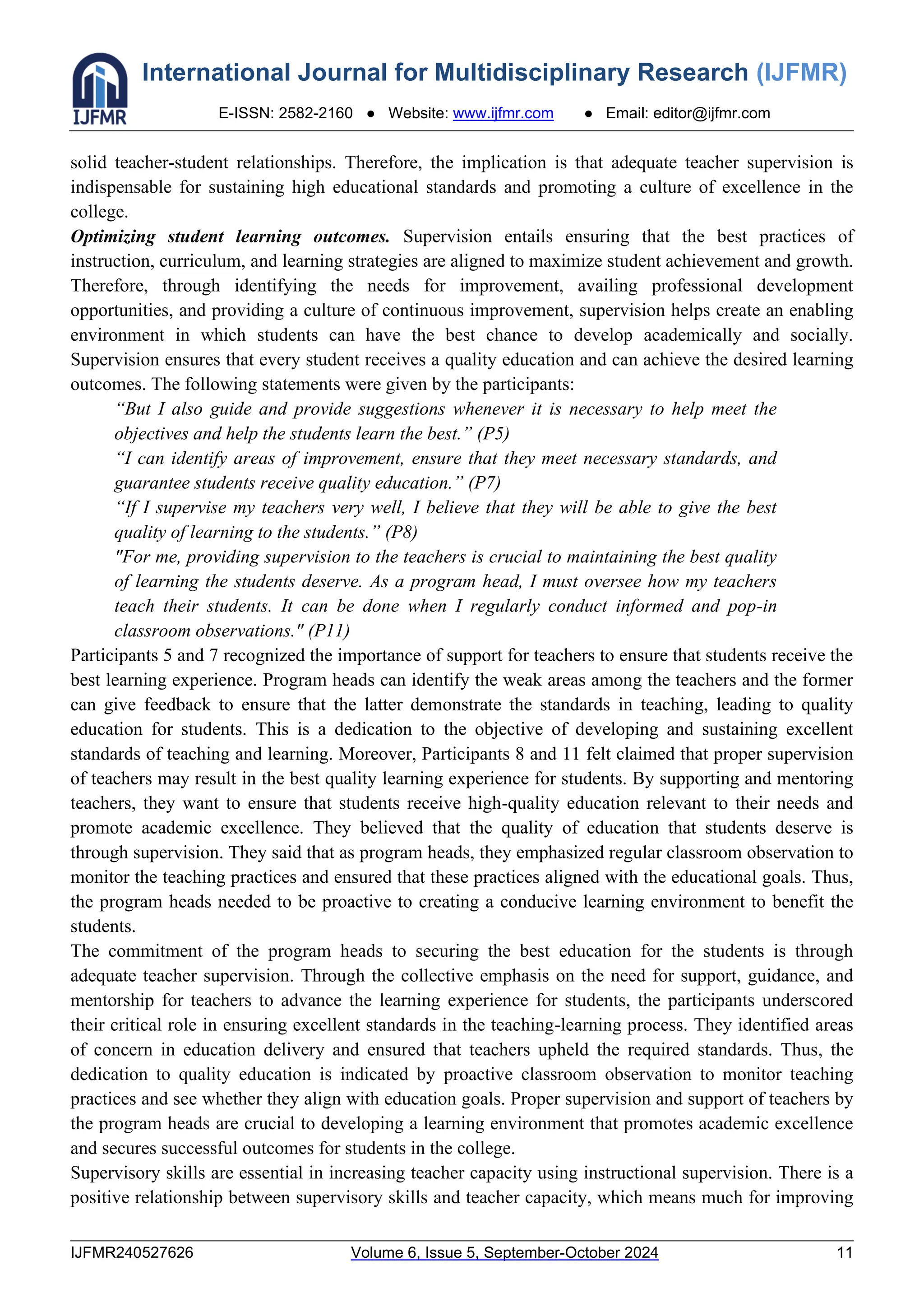 International Journal for Multidisciplinary Research (IJFMR)
E-ISSN: 2582-2160 ● Website: www.ijfmr.com ● Email: editor@ijfmr.com
IJFMR240527626 Volume 6, Issue 5, September-October 2024 11
solid teacher-student relationships. Therefore, the implication is that adequate teacher supervision is
indispensable for sustaining high educational standards and promoting a culture of excellence in the
college.
Optimizing student learning outcomes. Supervision entails ensuring that the best practices of
instruction, curriculum, and learning strategies are aligned to maximize student achievement and growth.
Therefore, through identifying the needs for improvement, availing professional development
opportunities, and providing a culture of continuous improvement, supervision helps create an enabling
environment in which students can have the best chance to develop academically and socially.
Supervision ensures that every student receives a quality education and can achieve the desired learning
outcomes. The following statements were given by the participants:
“But I also guide and provide suggestions whenever it is necessary to help meet the
objectives and help the students learn the best.” (P5)
“I can identify areas of improvement, ensure that they meet necessary standards, and
guarantee students receive quality education.” (P7)
“If I supervise my teachers very well, I believe that they will be able to give the best
quality of learning to the students.” (P8)
"For me, providing supervision to the teachers is crucial to maintaining the best quality
of learning the students deserve. As a program head, I must oversee how my teachers
teach their students. It can be done when I regularly conduct informed and pop-in
classroom observations." (P11)
Participants 5 and 7 recognized the importance of support for teachers to ensure that students receive the
best learning experience. Program heads can identify the weak areas among the teachers and the former
can give feedback to ensure that the latter demonstrate the standards in teaching, leading to quality
education for students. This is a dedication to the objective of developing and sustaining excellent
standards of teaching and learning. Moreover, Participants 8 and 11 felt claimed that proper supervision
of teachers may result in the best quality learning experience for students. By supporting and mentoring
teachers, they want to ensure that students receive high-quality education relevant to their needs and
promote academic excellence. They believed that the quality of education that students deserve is
through supervision. They said that as program heads, they emphasized regular classroom observation to
monitor the teaching practices and ensured that these practices aligned with the educational goals. Thus,
the program heads needed to be proactive to creating a conducive learning environment to benefit the
students.
The commitment of the program heads to securing the best education for the students is through
adequate teacher supervision. Through the collective emphasis on the need for support, guidance, and
mentorship for teachers to advance the learning experience for students, the participants underscored
their critical role in ensuring excellent standards in the teaching-learning process. They identified areas
of concern in education delivery and ensured that teachers upheld the required standards. Thus, the
dedication to quality education is indicated by proactive classroom observation to monitor teaching
practices and see whether they align with education goals. Proper supervision and support of teachers by
the program heads are crucial to developing a learning environment that promotes academic excellence
and secures successful outcomes for students in the college.
Supervisory skills are essential in increasing teacher capacity using instructional supervision. There is a
positive relationship between supervisory skills and teacher capacity, which means much for improving
 