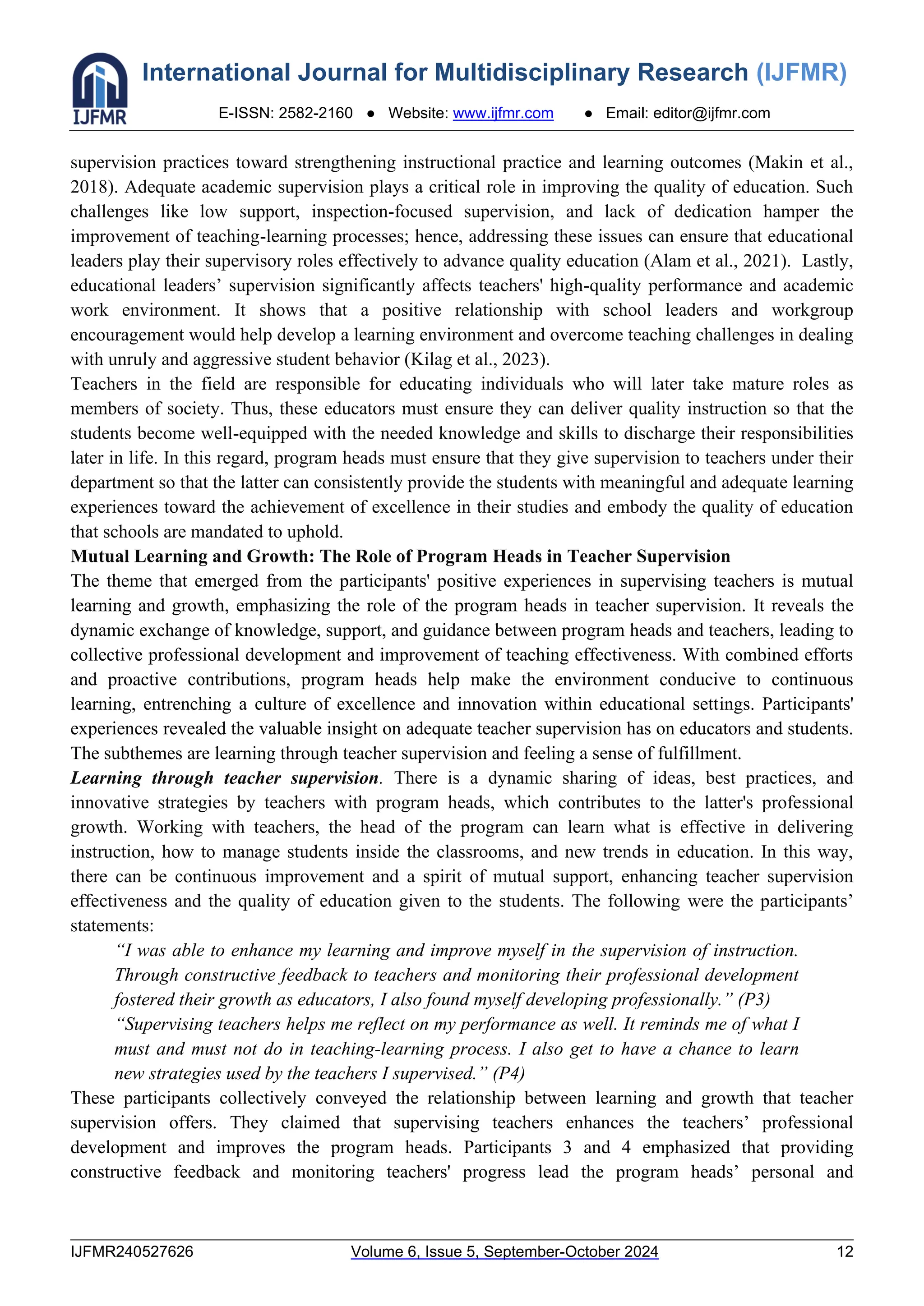 International Journal for Multidisciplinary Research (IJFMR)
E-ISSN: 2582-2160 ● Website: www.ijfmr.com ● Email: editor@ijfmr.com
IJFMR240527626 Volume 6, Issue 5, September-October 2024 12
supervision practices toward strengthening instructional practice and learning outcomes (Makin et al.,
2018). Adequate academic supervision plays a critical role in improving the quality of education. Such
challenges like low support, inspection-focused supervision, and lack of dedication hamper the
improvement of teaching-learning processes; hence, addressing these issues can ensure that educational
leaders play their supervisory roles effectively to advance quality education (Alam et al., 2021). Lastly,
educational leaders’ supervision significantly affects teachers' high-quality performance and academic
work environment. It shows that a positive relationship with school leaders and workgroup
encouragement would help develop a learning environment and overcome teaching challenges in dealing
with unruly and aggressive student behavior (Kilag et al., 2023).
Teachers in the field are responsible for educating individuals who will later take mature roles as
members of society. Thus, these educators must ensure they can deliver quality instruction so that the
students become well-equipped with the needed knowledge and skills to discharge their responsibilities
later in life. In this regard, program heads must ensure that they give supervision to teachers under their
department so that the latter can consistently provide the students with meaningful and adequate learning
experiences toward the achievement of excellence in their studies and embody the quality of education
that schools are mandated to uphold.
Mutual Learning and Growth: The Role of Program Heads in Teacher Supervision
The theme that emerged from the participants' positive experiences in supervising teachers is mutual
learning and growth, emphasizing the role of the program heads in teacher supervision. It reveals the
dynamic exchange of knowledge, support, and guidance between program heads and teachers, leading to
collective professional development and improvement of teaching effectiveness. With combined efforts
and proactive contributions, program heads help make the environment conducive to continuous
learning, entrenching a culture of excellence and innovation within educational settings. Participants'
experiences revealed the valuable insight on adequate teacher supervision has on educators and students.
The subthemes are learning through teacher supervision and feeling a sense of fulfillment.
Learning through teacher supervision. There is a dynamic sharing of ideas, best practices, and
innovative strategies by teachers with program heads, which contributes to the latter's professional
growth. Working with teachers, the head of the program can learn what is effective in delivering
instruction, how to manage students inside the classrooms, and new trends in education. In this way,
there can be continuous improvement and a spirit of mutual support, enhancing teacher supervision
effectiveness and the quality of education given to the students. The following were the participants’
statements:
“I was able to enhance my learning and improve myself in the supervision of instruction.
Through constructive feedback to teachers and monitoring their professional development
fostered their growth as educators, I also found myself developing professionally.” (P3)
“Supervising teachers helps me reflect on my performance as well. It reminds me of what I
must and must not do in teaching-learning process. I also get to have a chance to learn
new strategies used by the teachers I supervised.” (P4)
These participants collectively conveyed the relationship between learning and growth that teacher
supervision offers. They claimed that supervising teachers enhances the teachers’ professional
development and improves the program heads. Participants 3 and 4 emphasized that providing
constructive feedback and monitoring teachers' progress lead the program heads’ personal and
 