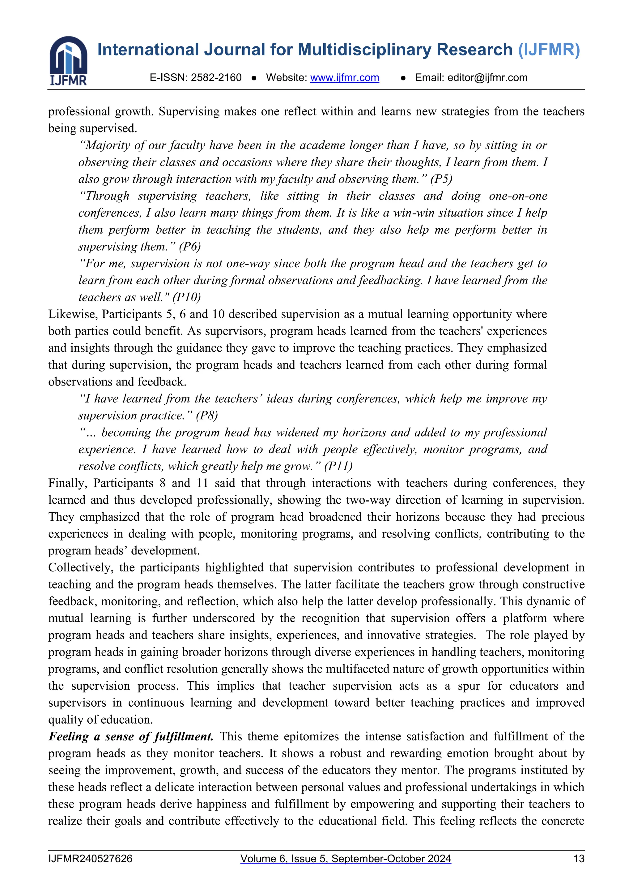 International Journal for Multidisciplinary Research (IJFMR)
E-ISSN: 2582-2160 ● Website: www.ijfmr.com ● Email: editor@ijfmr.com
IJFMR240527626 Volume 6, Issue 5, September-October 2024 13
professional growth. Supervising makes one reflect within and learns new strategies from the teachers
being supervised.
“Majority of our faculty have been in the academe longer than I have, so by sitting in or
observing their classes and occasions where they share their thoughts, I learn from them. I
also grow through interaction with my faculty and observing them.” (P5)
“Through supervising teachers, like sitting in their classes and doing one-on-one
conferences, I also learn many things from them. It is like a win-win situation since I help
them perform better in teaching the students, and they also help me perform better in
supervising them.” (P6)
“For me, supervision is not one-way since both the program head and the teachers get to
learn from each other during formal observations and feedbacking. I have learned from the
teachers as well." (P10)
Likewise, Participants 5, 6 and 10 described supervision as a mutual learning opportunity where
both parties could benefit. As supervisors, program heads learned from the teachers' experiences
and insights through the guidance they gave to improve the teaching practices. They emphasized
that during supervision, the program heads and teachers learned from each other during formal
observations and feedback.
“I have learned from the teachers’ ideas during conferences, which help me improve my
supervision practice.” (P8)
“… becoming the program head has widened my horizons and added to my professional
experience. I have learned how to deal with people effectively, monitor programs, and
resolve conflicts, which greatly help me grow.” (P11)
Finally, Participants 8 and 11 said that through interactions with teachers during conferences, they
learned and thus developed professionally, showing the two-way direction of learning in supervision.
They emphasized that the role of program head broadened their horizons because they had precious
experiences in dealing with people, monitoring programs, and resolving conflicts, contributing to the
program heads’ development.
Collectively, the participants highlighted that supervision contributes to professional development in
teaching and the program heads themselves. The latter facilitate the teachers grow through constructive
feedback, monitoring, and reflection, which also help the latter develop professionally. This dynamic of
mutual learning is further underscored by the recognition that supervision offers a platform where
program heads and teachers share insights, experiences, and innovative strategies. The role played by
program heads in gaining broader horizons through diverse experiences in handling teachers, monitoring
programs, and conflict resolution generally shows the multifaceted nature of growth opportunities within
the supervision process. This implies that teacher supervision acts as a spur for educators and
supervisors in continuous learning and development toward better teaching practices and improved
quality of education.
Feeling a sense of fulfillment. This theme epitomizes the intense satisfaction and fulfillment of the
program heads as they monitor teachers. It shows a robust and rewarding emotion brought about by
seeing the improvement, growth, and success of the educators they mentor. The programs instituted by
these heads reflect a delicate interaction between personal values and professional undertakings in which
these program heads derive happiness and fulfillment by empowering and supporting their teachers to
realize their goals and contribute effectively to the educational field. This feeling reflects the concrete
 