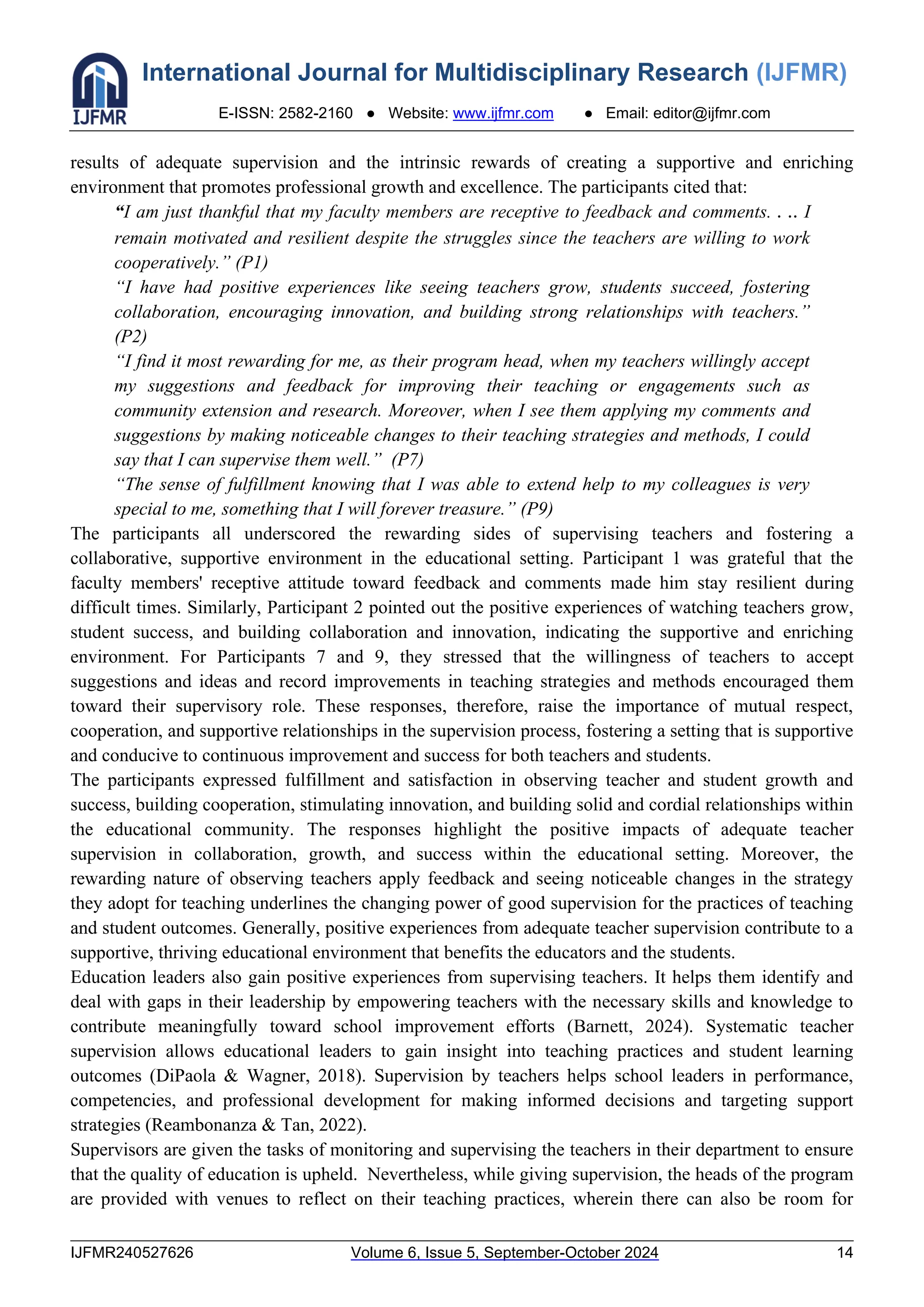 International Journal for Multidisciplinary Research (IJFMR)
E-ISSN: 2582-2160 ● Website: www.ijfmr.com ● Email: editor@ijfmr.com
IJFMR240527626 Volume 6, Issue 5, September-October 2024 14
results of adequate supervision and the intrinsic rewards of creating a supportive and enriching
environment that promotes professional growth and excellence. The participants cited that:
“I am just thankful that my faculty members are receptive to feedback and comments. . .. I
remain motivated and resilient despite the struggles since the teachers are willing to work
cooperatively.” (P1)
“I have had positive experiences like seeing teachers grow, students succeed, fostering
collaboration, encouraging innovation, and building strong relationships with teachers.”
(P2)
“I find it most rewarding for me, as their program head, when my teachers willingly accept
my suggestions and feedback for improving their teaching or engagements such as
community extension and research. Moreover, when I see them applying my comments and
suggestions by making noticeable changes to their teaching strategies and methods, I could
say that I can supervise them well.” (P7)
“The sense of fulfillment knowing that I was able to extend help to my colleagues is very
special to me, something that I will forever treasure.” (P9)
The participants all underscored the rewarding sides of supervising teachers and fostering a
collaborative, supportive environment in the educational setting. Participant 1 was grateful that the
faculty members' receptive attitude toward feedback and comments made him stay resilient during
difficult times. Similarly, Participant 2 pointed out the positive experiences of watching teachers grow,
student success, and building collaboration and innovation, indicating the supportive and enriching
environment. For Participants 7 and 9, they stressed that the willingness of teachers to accept
suggestions and ideas and record improvements in teaching strategies and methods encouraged them
toward their supervisory role. These responses, therefore, raise the importance of mutual respect,
cooperation, and supportive relationships in the supervision process, fostering a setting that is supportive
and conducive to continuous improvement and success for both teachers and students.
The participants expressed fulfillment and satisfaction in observing teacher and student growth and
success, building cooperation, stimulating innovation, and building solid and cordial relationships within
the educational community. The responses highlight the positive impacts of adequate teacher
supervision in collaboration, growth, and success within the educational setting. Moreover, the
rewarding nature of observing teachers apply feedback and seeing noticeable changes in the strategy
they adopt for teaching underlines the changing power of good supervision for the practices of teaching
and student outcomes. Generally, positive experiences from adequate teacher supervision contribute to a
supportive, thriving educational environment that benefits the educators and the students.
Education leaders also gain positive experiences from supervising teachers. It helps them identify and
deal with gaps in their leadership by empowering teachers with the necessary skills and knowledge to
contribute meaningfully toward school improvement efforts (Barnett, 2024). Systematic teacher
supervision allows educational leaders to gain insight into teaching practices and student learning
outcomes (DiPaola & Wagner, 2018). Supervision by teachers helps school leaders in performance,
competencies, and professional development for making informed decisions and targeting support
strategies (Reambonanza & Tan, 2022).
Supervisors are given the tasks of monitoring and supervising the teachers in their department to ensure
that the quality of education is upheld. Nevertheless, while giving supervision, the heads of the program
are provided with venues to reflect on their teaching practices, wherein there can also be room for
 