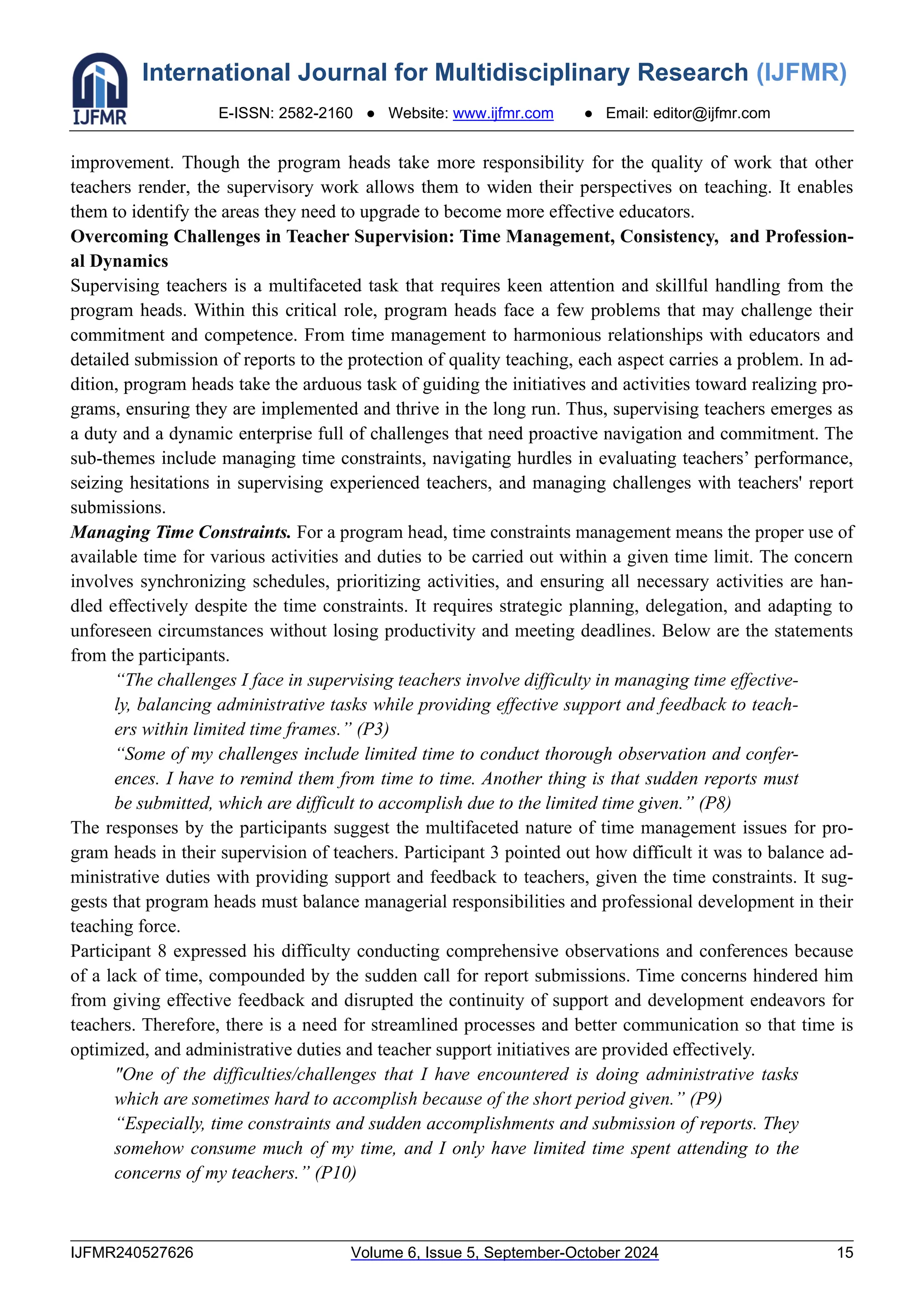 International Journal for Multidisciplinary Research (IJFMR)
E-ISSN: 2582-2160 ● Website: www.ijfmr.com ● Email: editor@ijfmr.com
IJFMR240527626 Volume 6, Issue 5, September-October 2024 15
improvement. Though the program heads take more responsibility for the quality of work that other
teachers render, the supervisory work allows them to widen their perspectives on teaching. It enables
them to identify the areas they need to upgrade to become more effective educators.
Overcoming Challenges in Teacher Supervision: Time Management, Consistency, and Profession-
al Dynamics
Supervising teachers is a multifaceted task that requires keen attention and skillful handling from the
program heads. Within this critical role, program heads face a few problems that may challenge their
commitment and competence. From time management to harmonious relationships with educators and
detailed submission of reports to the protection of quality teaching, each aspect carries a problem. In ad-
dition, program heads take the arduous task of guiding the initiatives and activities toward realizing pro-
grams, ensuring they are implemented and thrive in the long run. Thus, supervising teachers emerges as
a duty and a dynamic enterprise full of challenges that need proactive navigation and commitment. The
sub-themes include managing time constraints, navigating hurdles in evaluating teachers’ performance,
seizing hesitations in supervising experienced teachers, and managing challenges with teachers' report
submissions.
Managing Time Constraints. For a program head, time constraints management means the proper use of
available time for various activities and duties to be carried out within a given time limit. The concern
involves synchronizing schedules, prioritizing activities, and ensuring all necessary activities are han-
dled effectively despite the time constraints. It requires strategic planning, delegation, and adapting to
unforeseen circumstances without losing productivity and meeting deadlines. Below are the statements
from the participants.
“The challenges I face in supervising teachers involve difficulty in managing time effective-
ly, balancing administrative tasks while providing effective support and feedback to teach-
ers within limited time frames.” (P3)
“Some of my challenges include limited time to conduct thorough observation and confer-
ences. I have to remind them from time to time. Another thing is that sudden reports must
be submitted, which are difficult to accomplish due to the limited time given.” (P8)
The responses by the participants suggest the multifaceted nature of time management issues for pro-
gram heads in their supervision of teachers. Participant 3 pointed out how difficult it was to balance ad-
ministrative duties with providing support and feedback to teachers, given the time constraints. It sug-
gests that program heads must balance managerial responsibilities and professional development in their
teaching force.
Participant 8 expressed his difficulty conducting comprehensive observations and conferences because
of a lack of time, compounded by the sudden call for report submissions. Time concerns hindered him
from giving effective feedback and disrupted the continuity of support and development endeavors for
teachers. Therefore, there is a need for streamlined processes and better communication so that time is
optimized, and administrative duties and teacher support initiatives are provided effectively.
"One of the difficulties/challenges that I have encountered is doing administrative tasks
which are sometimes hard to accomplish because of the short period given.” (P9)
“Especially, time constraints and sudden accomplishments and submission of reports. They
somehow consume much of my time, and I only have limited time spent attending to the
concerns of my teachers.” (P10)
 