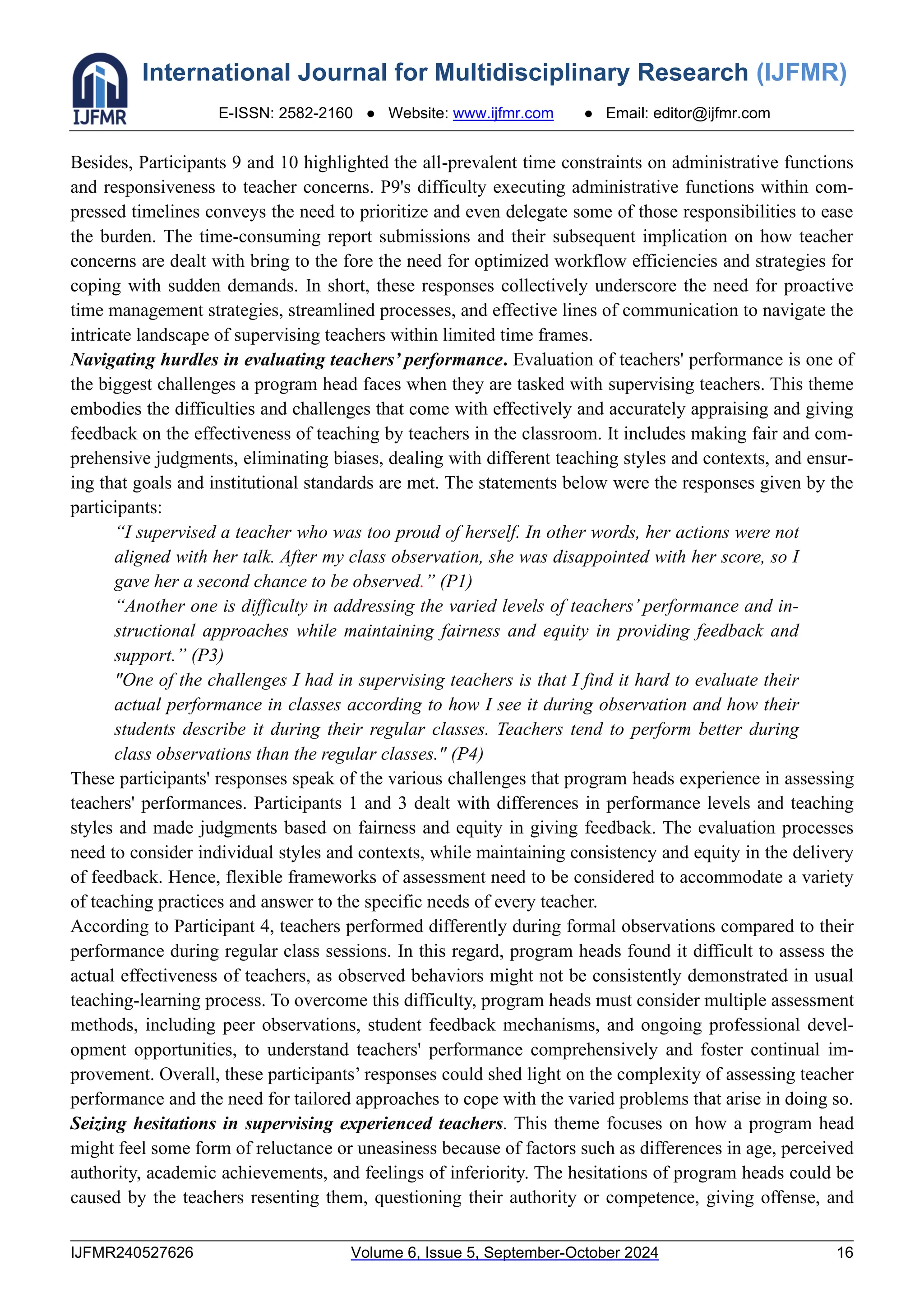 International Journal for Multidisciplinary Research (IJFMR)
E-ISSN: 2582-2160 ● Website: www.ijfmr.com ● Email: editor@ijfmr.com
IJFMR240527626 Volume 6, Issue 5, September-October 2024 16
Besides, Participants 9 and 10 highlighted the all-prevalent time constraints on administrative functions
and responsiveness to teacher concerns. P9's difficulty executing administrative functions within com-
pressed timelines conveys the need to prioritize and even delegate some of those responsibilities to ease
the burden. The time-consuming report submissions and their subsequent implication on how teacher
concerns are dealt with bring to the fore the need for optimized workflow efficiencies and strategies for
coping with sudden demands. In short, these responses collectively underscore the need for proactive
time management strategies, streamlined processes, and effective lines of communication to navigate the
intricate landscape of supervising teachers within limited time frames.
Navigating hurdles in evaluating teachers’ performance. Evaluation of teachers' performance is one of
the biggest challenges a program head faces when they are tasked with supervising teachers. This theme
embodies the difficulties and challenges that come with effectively and accurately appraising and giving
feedback on the effectiveness of teaching by teachers in the classroom. It includes making fair and com-
prehensive judgments, eliminating biases, dealing with different teaching styles and contexts, and ensur-
ing that goals and institutional standards are met. The statements below were the responses given by the
participants:
“I supervised a teacher who was too proud of herself. In other words, her actions were not
aligned with her talk. After my class observation, she was disappointed with her score, so I
gave her a second chance to be observed.” (P1)
“Another one is difficulty in addressing the varied levels of teachers’ performance and in-
structional approaches while maintaining fairness and equity in providing feedback and
support.” (P3)
"One of the challenges I had in supervising teachers is that I find it hard to evaluate their
actual performance in classes according to how I see it during observation and how their
students describe it during their regular classes. Teachers tend to perform better during
class observations than the regular classes." (P4)
These participants' responses speak of the various challenges that program heads experience in assessing
teachers' performances. Participants 1 and 3 dealt with differences in performance levels and teaching
styles and made judgments based on fairness and equity in giving feedback. The evaluation processes
need to consider individual styles and contexts, while maintaining consistency and equity in the delivery
of feedback. Hence, flexible frameworks of assessment need to be considered to accommodate a variety
of teaching practices and answer to the specific needs of every teacher.
According to Participant 4, teachers performed differently during formal observations compared to their
performance during regular class sessions. In this regard, program heads found it difficult to assess the
actual effectiveness of teachers, as observed behaviors might not be consistently demonstrated in usual
teaching-learning process. To overcome this difficulty, program heads must consider multiple assessment
methods, including peer observations, student feedback mechanisms, and ongoing professional devel-
opment opportunities, to understand teachers' performance comprehensively and foster continual im-
provement. Overall, these participants’ responses could shed light on the complexity of assessing teacher
performance and the need for tailored approaches to cope with the varied problems that arise in doing so.
Seizing hesitations in supervising experienced teachers. This theme focuses on how a program head
might feel some form of reluctance or uneasiness because of factors such as differences in age, perceived
authority, academic achievements, and feelings of inferiority. The hesitations of program heads could be
caused by the teachers resenting them, questioning their authority or competence, giving offense, and
 