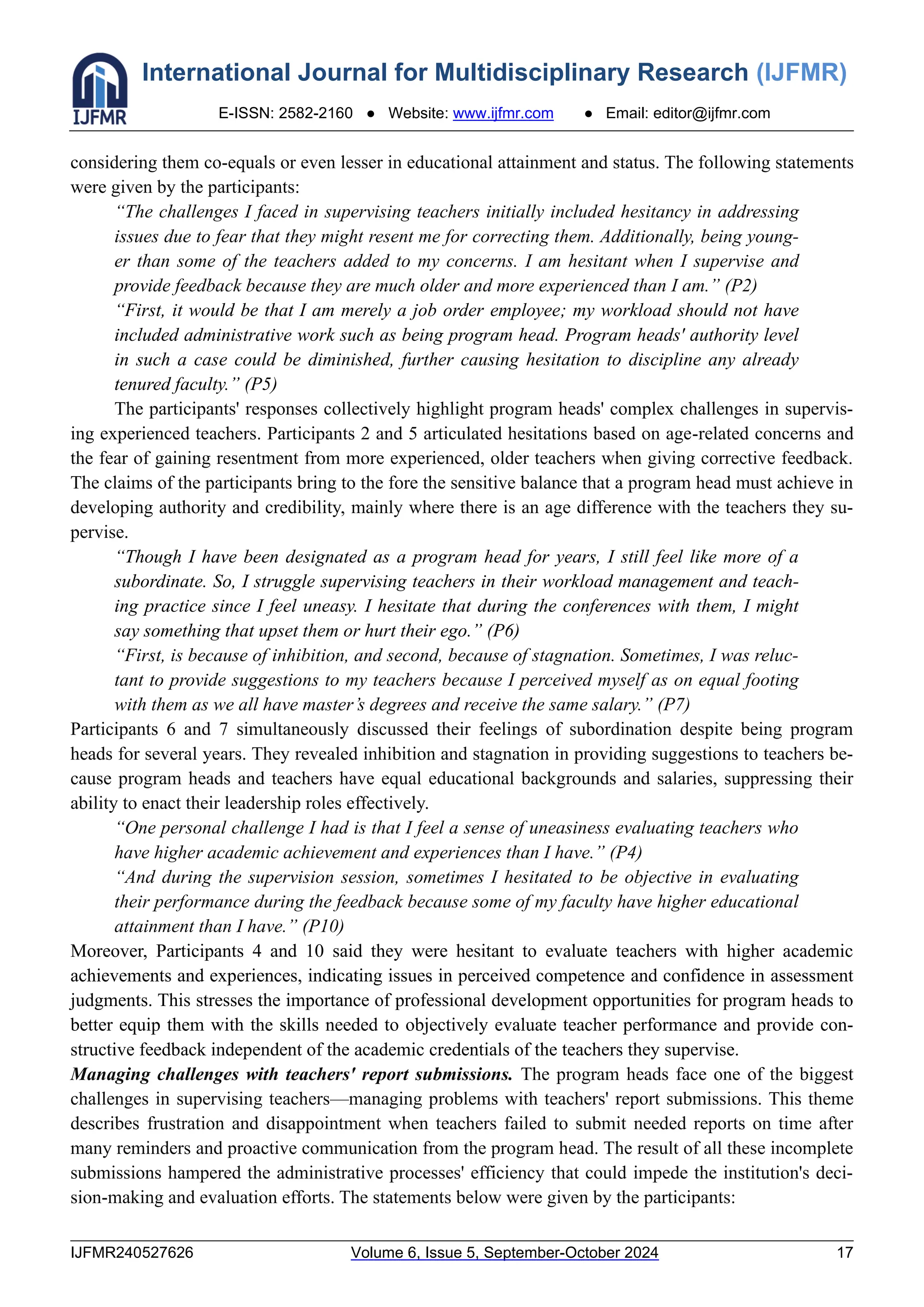 International Journal for Multidisciplinary Research (IJFMR)
E-ISSN: 2582-2160 ● Website: www.ijfmr.com ● Email: editor@ijfmr.com
IJFMR240527626 Volume 6, Issue 5, September-October 2024 17
considering them co-equals or even lesser in educational attainment and status. The following statements
were given by the participants:
“The challenges I faced in supervising teachers initially included hesitancy in addressing
issues due to fear that they might resent me for correcting them. Additionally, being young-
er than some of the teachers added to my concerns. I am hesitant when I supervise and
provide feedback because they are much older and more experienced than I am.” (P2)
“First, it would be that I am merely a job order employee; my workload should not have
included administrative work such as being program head. Program heads' authority level
in such a case could be diminished, further causing hesitation to discipline any already
tenured faculty.” (P5)
The participants' responses collectively highlight program heads' complex challenges in supervis-
ing experienced teachers. Participants 2 and 5 articulated hesitations based on age-related concerns and
the fear of gaining resentment from more experienced, older teachers when giving corrective feedback.
The claims of the participants bring to the fore the sensitive balance that a program head must achieve in
developing authority and credibility, mainly where there is an age difference with the teachers they su-
pervise.
“Though I have been designated as a program head for years, I still feel like more of a
subordinate. So, I struggle supervising teachers in their workload management and teach-
ing practice since I feel uneasy. I hesitate that during the conferences with them, I might
say something that upset them or hurt their ego.” (P6)
“First, is because of inhibition, and second, because of stagnation. Sometimes, I was reluc-
tant to provide suggestions to my teachers because I perceived myself as on equal footing
with them as we all have master’s degrees and receive the same salary.” (P7)
Participants 6 and 7 simultaneously discussed their feelings of subordination despite being program
heads for several years. They revealed inhibition and stagnation in providing suggestions to teachers be-
cause program heads and teachers have equal educational backgrounds and salaries, suppressing their
ability to enact their leadership roles effectively.
“One personal challenge I had is that I feel a sense of uneasiness evaluating teachers who
have higher academic achievement and experiences than I have.” (P4)
“And during the supervision session, sometimes I hesitated to be objective in evaluating
their performance during the feedback because some of my faculty have higher educational
attainment than I have.” (P10)
Moreover, Participants 4 and 10 said they were hesitant to evaluate teachers with higher academic
achievements and experiences, indicating issues in perceived competence and confidence in assessment
judgments. This stresses the importance of professional development opportunities for program heads to
better equip them with the skills needed to objectively evaluate teacher performance and provide con-
structive feedback independent of the academic credentials of the teachers they supervise.
Managing challenges with teachers' report submissions. The program heads face one of the biggest
challenges in supervising teachers—managing problems with teachers' report submissions. This theme
describes frustration and disappointment when teachers failed to submit needed reports on time after
many reminders and proactive communication from the program head. The result of all these incomplete
submissions hampered the administrative processes' efficiency that could impede the institution's deci-
sion-making and evaluation efforts. The statements below were given by the participants:
 