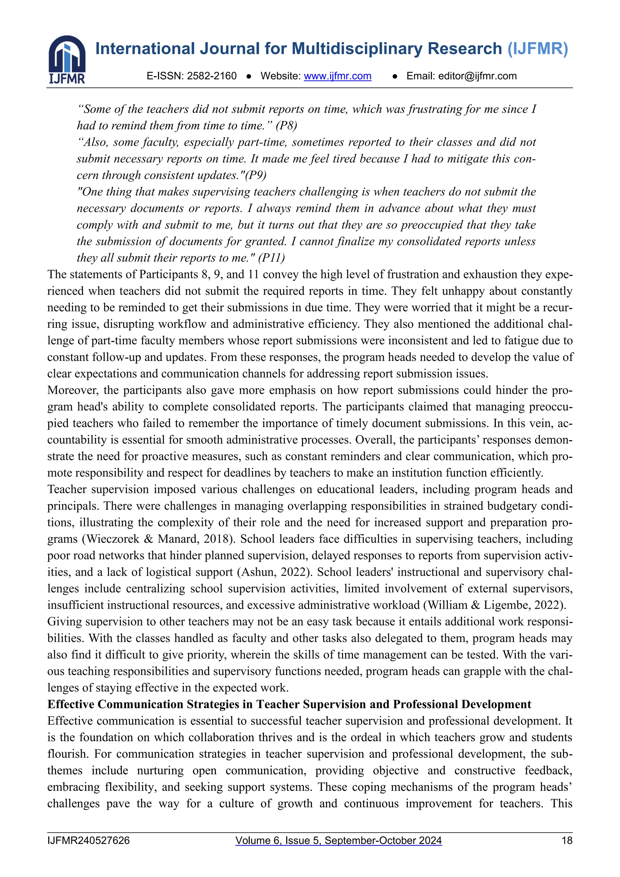 International Journal for Multidisciplinary Research (IJFMR)
E-ISSN: 2582-2160 ● Website: www.ijfmr.com ● Email: editor@ijfmr.com
IJFMR240527626 Volume 6, Issue 5, September-October 2024 18
“Some of the teachers did not submit reports on time, which was frustrating for me since I
had to remind them from time to time.” (P8)
“Also, some faculty, especially part-time, sometimes reported to their classes and did not
submit necessary reports on time. It made me feel tired because I had to mitigate this con-
cern through consistent updates."(P9)
"One thing that makes supervising teachers challenging is when teachers do not submit the
necessary documents or reports. I always remind them in advance about what they must
comply with and submit to me, but it turns out that they are so preoccupied that they take
the submission of documents for granted. I cannot finalize my consolidated reports unless
they all submit their reports to me." (P11)
The statements of Participants 8, 9, and 11 convey the high level of frustration and exhaustion they expe-
rienced when teachers did not submit the required reports in time. They felt unhappy about constantly
needing to be reminded to get their submissions in due time. They were worried that it might be a recur-
ring issue, disrupting workflow and administrative efficiency. They also mentioned the additional chal-
lenge of part-time faculty members whose report submissions were inconsistent and led to fatigue due to
constant follow-up and updates. From these responses, the program heads needed to develop the value of
clear expectations and communication channels for addressing report submission issues.
Moreover, the participants also gave more emphasis on how report submissions could hinder the pro-
gram head's ability to complete consolidated reports. The participants claimed that managing preoccu-
pied teachers who failed to remember the importance of timely document submissions. In this vein, ac-
countability is essential for smooth administrative processes. Overall, the participants’ responses demon-
strate the need for proactive measures, such as constant reminders and clear communication, which pro-
mote responsibility and respect for deadlines by teachers to make an institution function efficiently.
Teacher supervision imposed various challenges on educational leaders, including program heads and
principals. There were challenges in managing overlapping responsibilities in strained budgetary condi-
tions, illustrating the complexity of their role and the need for increased support and preparation pro-
grams (Wieczorek & Manard, 2018). School leaders face difficulties in supervising teachers, including
poor road networks that hinder planned supervision, delayed responses to reports from supervision activ-
ities, and a lack of logistical support (Ashun, 2022). School leaders' instructional and supervisory chal-
lenges include centralizing school supervision activities, limited involvement of external supervisors,
insufficient instructional resources, and excessive administrative workload (William & Ligembe, 2022).
Giving supervision to other teachers may not be an easy task because it entails additional work responsi-
bilities. With the classes handled as faculty and other tasks also delegated to them, program heads may
also find it difficult to give priority, wherein the skills of time management can be tested. With the vari-
ous teaching responsibilities and supervisory functions needed, program heads can grapple with the chal-
lenges of staying effective in the expected work.
Effective Communication Strategies in Teacher Supervision and Professional Development
Effective communication is essential to successful teacher supervision and professional development. It
is the foundation on which collaboration thrives and is the ordeal in which teachers grow and students
flourish. For communication strategies in teacher supervision and professional development, the sub-
themes include nurturing open communication, providing objective and constructive feedback,
embracing flexibility, and seeking support systems. These coping mechanisms of the program heads’
challenges pave the way for a culture of growth and continuous improvement for teachers. This
 