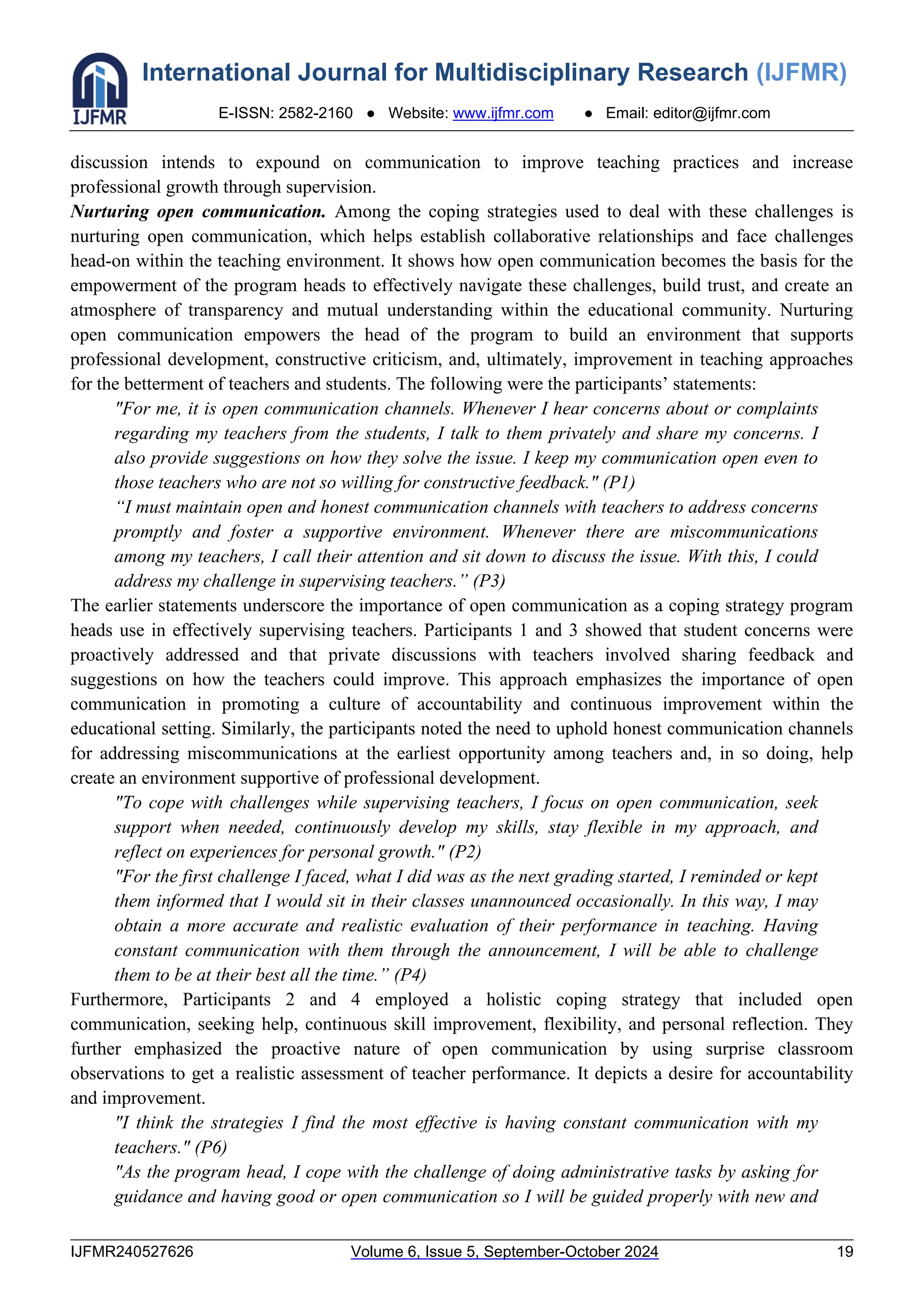 International Journal for Multidisciplinary Research (IJFMR)
E-ISSN: 2582-2160 ● Website: www.ijfmr.com ● Email: editor@ijfmr.com
IJFMR240527626 Volume 6, Issue 5, September-October 2024 19
discussion intends to expound on communication to improve teaching practices and increase
professional growth through supervision.
Nurturing open communication. Among the coping strategies used to deal with these challenges is
nurturing open communication, which helps establish collaborative relationships and face challenges
head-on within the teaching environment. It shows how open communication becomes the basis for the
empowerment of the program heads to effectively navigate these challenges, build trust, and create an
atmosphere of transparency and mutual understanding within the educational community. Nurturing
open communication empowers the head of the program to build an environment that supports
professional development, constructive criticism, and, ultimately, improvement in teaching approaches
for the betterment of teachers and students. The following were the participants’ statements:
"For me, it is open communication channels. Whenever I hear concerns about or complaints
regarding my teachers from the students, I talk to them privately and share my concerns. I
also provide suggestions on how they solve the issue. I keep my communication open even to
those teachers who are not so willing for constructive feedback." (P1)
“I must maintain open and honest communication channels with teachers to address concerns
promptly and foster a supportive environment. Whenever there are miscommunications
among my teachers, I call their attention and sit down to discuss the issue. With this, I could
address my challenge in supervising teachers.” (P3)
The earlier statements underscore the importance of open communication as a coping strategy program
heads use in effectively supervising teachers. Participants 1 and 3 showed that student concerns were
proactively addressed and that private discussions with teachers involved sharing feedback and
suggestions on how the teachers could improve. This approach emphasizes the importance of open
communication in promoting a culture of accountability and continuous improvement within the
educational setting. Similarly, the participants noted the need to uphold honest communication channels
for addressing miscommunications at the earliest opportunity among teachers and, in so doing, help
create an environment supportive of professional development.
"To cope with challenges while supervising teachers, I focus on open communication, seek
support when needed, continuously develop my skills, stay flexible in my approach, and
reflect on experiences for personal growth." (P2)
"For the first challenge I faced, what I did was as the next grading started, I reminded or kept
them informed that I would sit in their classes unannounced occasionally. In this way, I may
obtain a more accurate and realistic evaluation of their performance in teaching. Having
constant communication with them through the announcement, I will be able to challenge
them to be at their best all the time.” (P4)
Furthermore, Participants 2 and 4 employed a holistic coping strategy that included open
communication, seeking help, continuous skill improvement, flexibility, and personal reflection. They
further emphasized the proactive nature of open communication by using surprise classroom
observations to get a realistic assessment of teacher performance. It depicts a desire for accountability
and improvement.
"I think the strategies I find the most effective is having constant communication with my
teachers." (P6)
"As the program head, I cope with the challenge of doing administrative tasks by asking for
guidance and having good or open communication so I will be guided properly with new and
 