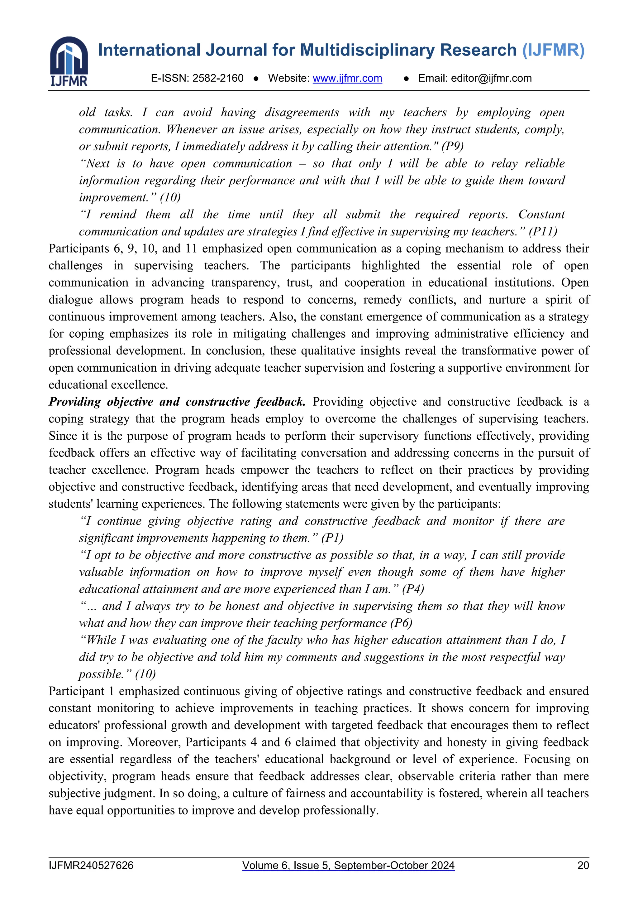 International Journal for Multidisciplinary Research (IJFMR)
E-ISSN: 2582-2160 ● Website: www.ijfmr.com ● Email: editor@ijfmr.com
IJFMR240527626 Volume 6, Issue 5, September-October 2024 20
old tasks. I can avoid having disagreements with my teachers by employing open
communication. Whenever an issue arises, especially on how they instruct students, comply,
or submit reports, I immediately address it by calling their attention." (P9)
“Next is to have open communication – so that only I will be able to relay reliable
information regarding their performance and with that I will be able to guide them toward
improvement.” (10)
“I remind them all the time until they all submit the required reports. Constant
communication and updates are strategies I find effective in supervising my teachers.” (P11)
Participants 6, 9, 10, and 11 emphasized open communication as a coping mechanism to address their
challenges in supervising teachers. The participants highlighted the essential role of open
communication in advancing transparency, trust, and cooperation in educational institutions. Open
dialogue allows program heads to respond to concerns, remedy conflicts, and nurture a spirit of
continuous improvement among teachers. Also, the constant emergence of communication as a strategy
for coping emphasizes its role in mitigating challenges and improving administrative efficiency and
professional development. In conclusion, these qualitative insights reveal the transformative power of
open communication in driving adequate teacher supervision and fostering a supportive environment for
educational excellence.
Providing objective and constructive feedback. Providing objective and constructive feedback is a
coping strategy that the program heads employ to overcome the challenges of supervising teachers.
Since it is the purpose of program heads to perform their supervisory functions effectively, providing
feedback offers an effective way of facilitating conversation and addressing concerns in the pursuit of
teacher excellence. Program heads empower the teachers to reflect on their practices by providing
objective and constructive feedback, identifying areas that need development, and eventually improving
students' learning experiences. The following statements were given by the participants:
“I continue giving objective rating and constructive feedback and monitor if there are
significant improvements happening to them.” (P1)
“I opt to be objective and more constructive as possible so that, in a way, I can still provide
valuable information on how to improve myself even though some of them have higher
educational attainment and are more experienced than I am.” (P4)
“… and I always try to be honest and objective in supervising them so that they will know
what and how they can improve their teaching performance (P6)
“While I was evaluating one of the faculty who has higher education attainment than I do, I
did try to be objective and told him my comments and suggestions in the most respectful way
possible.” (10)
Participant 1 emphasized continuous giving of objective ratings and constructive feedback and ensured
constant monitoring to achieve improvements in teaching practices. It shows concern for improving
educators' professional growth and development with targeted feedback that encourages them to reflect
on improving. Moreover, Participants 4 and 6 claimed that objectivity and honesty in giving feedback
are essential regardless of the teachers' educational background or level of experience. Focusing on
objectivity, program heads ensure that feedback addresses clear, observable criteria rather than mere
subjective judgment. In so doing, a culture of fairness and accountability is fostered, wherein all teachers
have equal opportunities to improve and develop professionally.
 