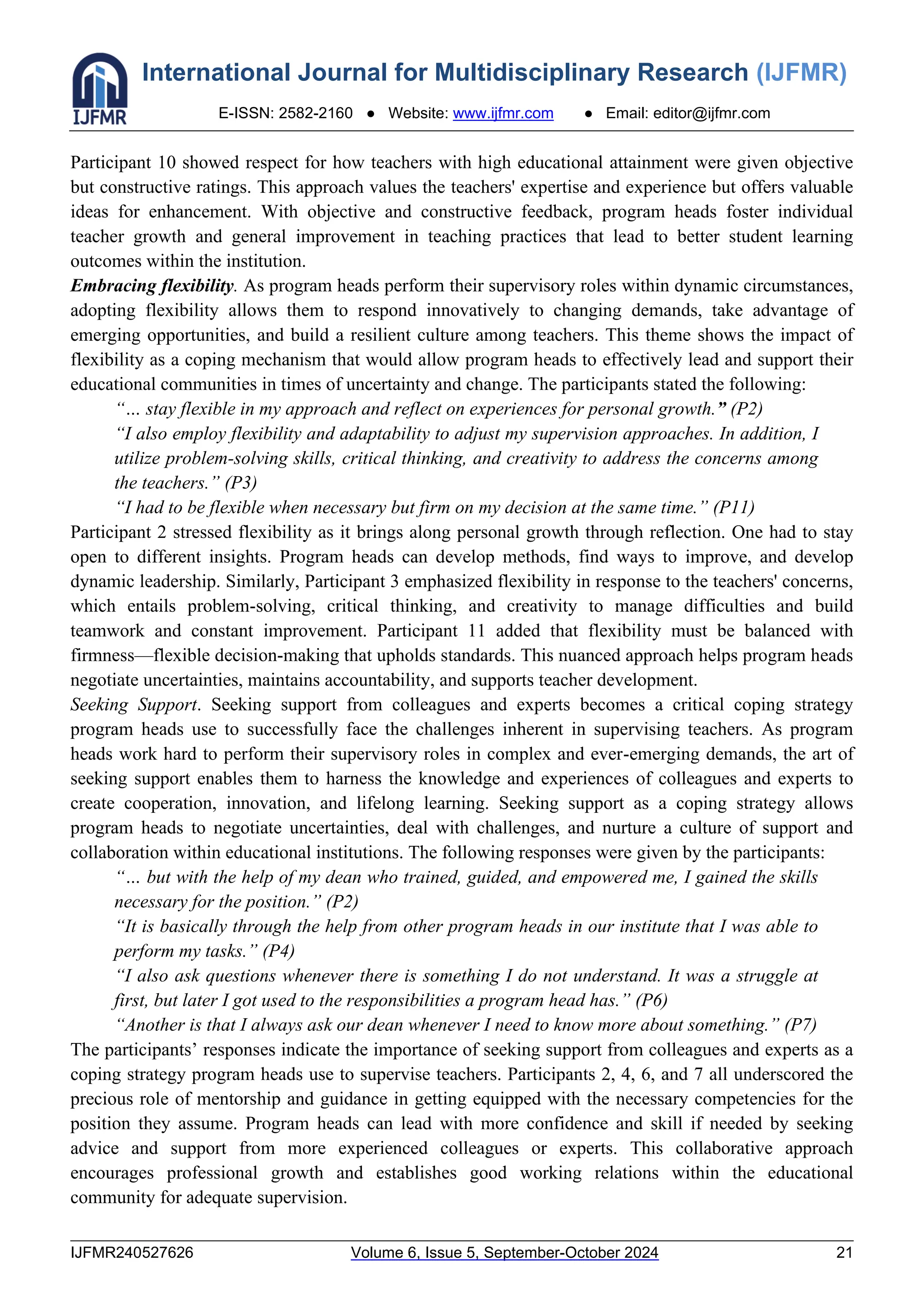 International Journal for Multidisciplinary Research (IJFMR)
E-ISSN: 2582-2160 ● Website: www.ijfmr.com ● Email: editor@ijfmr.com
IJFMR240527626 Volume 6, Issue 5, September-October 2024 21
Participant 10 showed respect for how teachers with high educational attainment were given objective
but constructive ratings. This approach values the teachers' expertise and experience but offers valuable
ideas for enhancement. With objective and constructive feedback, program heads foster individual
teacher growth and general improvement in teaching practices that lead to better student learning
outcomes within the institution.
Embracing flexibility. As program heads perform their supervisory roles within dynamic circumstances,
adopting flexibility allows them to respond innovatively to changing demands, take advantage of
emerging opportunities, and build a resilient culture among teachers. This theme shows the impact of
flexibility as a coping mechanism that would allow program heads to effectively lead and support their
educational communities in times of uncertainty and change. The participants stated the following:
“… stay flexible in my approach and reflect on experiences for personal growth.” (P2)
“I also employ flexibility and adaptability to adjust my supervision approaches. In addition, I
utilize problem-solving skills, critical thinking, and creativity to address the concerns among
the teachers.” (P3)
“I had to be flexible when necessary but firm on my decision at the same time.” (P11)
Participant 2 stressed flexibility as it brings along personal growth through reflection. One had to stay
open to different insights. Program heads can develop methods, find ways to improve, and develop
dynamic leadership. Similarly, Participant 3 emphasized flexibility in response to the teachers' concerns,
which entails problem-solving, critical thinking, and creativity to manage difficulties and build
teamwork and constant improvement. Participant 11 added that flexibility must be balanced with
firmness—flexible decision-making that upholds standards. This nuanced approach helps program heads
negotiate uncertainties, maintains accountability, and supports teacher development.
Seeking Support. Seeking support from colleagues and experts becomes a critical coping strategy
program heads use to successfully face the challenges inherent in supervising teachers. As program
heads work hard to perform their supervisory roles in complex and ever-emerging demands, the art of
seeking support enables them to harness the knowledge and experiences of colleagues and experts to
create cooperation, innovation, and lifelong learning. Seeking support as a coping strategy allows
program heads to negotiate uncertainties, deal with challenges, and nurture a culture of support and
collaboration within educational institutions. The following responses were given by the participants:
“… but with the help of my dean who trained, guided, and empowered me, I gained the skills
necessary for the position.” (P2)
“It is basically through the help from other program heads in our institute that I was able to
perform my tasks.” (P4)
“I also ask questions whenever there is something I do not understand. It was a struggle at
first, but later I got used to the responsibilities a program head has.” (P6)
“Another is that I always ask our dean whenever I need to know more about something.” (P7)
The participants’ responses indicate the importance of seeking support from colleagues and experts as a
coping strategy program heads use to supervise teachers. Participants 2, 4, 6, and 7 all underscored the
precious role of mentorship and guidance in getting equipped with the necessary competencies for the
position they assume. Program heads can lead with more confidence and skill if needed by seeking
advice and support from more experienced colleagues or experts. This collaborative approach
encourages professional growth and establishes good working relations within the educational
community for adequate supervision.
 