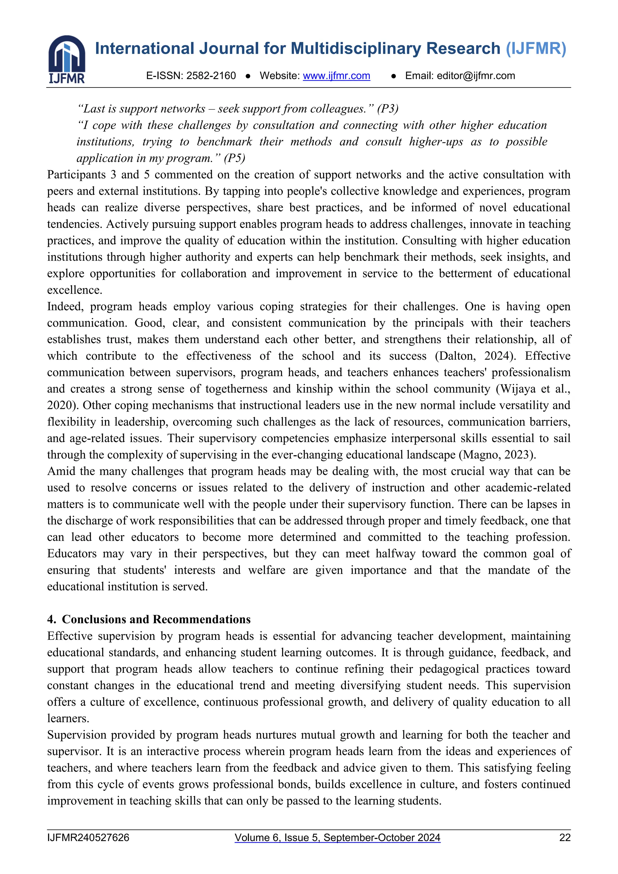 International Journal for Multidisciplinary Research (IJFMR)
E-ISSN: 2582-2160 ● Website: www.ijfmr.com ● Email: editor@ijfmr.com
IJFMR240527626 Volume 6, Issue 5, September-October 2024 22
“Last is support networks – seek support from colleagues.” (P3)
“I cope with these challenges by consultation and connecting with other higher education
institutions, trying to benchmark their methods and consult higher-ups as to possible
application in my program.” (P5)
Participants 3 and 5 commented on the creation of support networks and the active consultation with
peers and external institutions. By tapping into people's collective knowledge and experiences, program
heads can realize diverse perspectives, share best practices, and be informed of novel educational
tendencies. Actively pursuing support enables program heads to address challenges, innovate in teaching
practices, and improve the quality of education within the institution. Consulting with higher education
institutions through higher authority and experts can help benchmark their methods, seek insights, and
explore opportunities for collaboration and improvement in service to the betterment of educational
excellence.
Indeed, program heads employ various coping strategies for their challenges. One is having open
communication. Good, clear, and consistent communication by the principals with their teachers
establishes trust, makes them understand each other better, and strengthens their relationship, all of
which contribute to the effectiveness of the school and its success (Dalton, 2024). Effective
communication between supervisors, program heads, and teachers enhances teachers' professionalism
and creates a strong sense of togetherness and kinship within the school community (Wijaya et al.,
2020). Other coping mechanisms that instructional leaders use in the new normal include versatility and
flexibility in leadership, overcoming such challenges as the lack of resources, communication barriers,
and age-related issues. Their supervisory competencies emphasize interpersonal skills essential to sail
through the complexity of supervising in the ever-changing educational landscape (Magno, 2023).
Amid the many challenges that program heads may be dealing with, the most crucial way that can be
used to resolve concerns or issues related to the delivery of instruction and other academic-related
matters is to communicate well with the people under their supervisory function. There can be lapses in
the discharge of work responsibilities that can be addressed through proper and timely feedback, one that
can lead other educators to become more determined and committed to the teaching profession.
Educators may vary in their perspectives, but they can meet halfway toward the common goal of
ensuring that students' interests and welfare are given importance and that the mandate of the
educational institution is served.
4. Conclusions and Recommendations
Effective supervision by program heads is essential for advancing teacher development, maintaining
educational standards, and enhancing student learning outcomes. It is through guidance, feedback, and
support that program heads allow teachers to continue refining their pedagogical practices toward
constant changes in the educational trend and meeting diversifying student needs. This supervision
offers a culture of excellence, continuous professional growth, and delivery of quality education to all
learners.
Supervision provided by program heads nurtures mutual growth and learning for both the teacher and
supervisor. It is an interactive process wherein program heads learn from the ideas and experiences of
teachers, and where teachers learn from the feedback and advice given to them. This satisfying feeling
from this cycle of events grows professional bonds, builds excellence in culture, and fosters continued
improvement in teaching skills that can only be passed to the learning students.
 