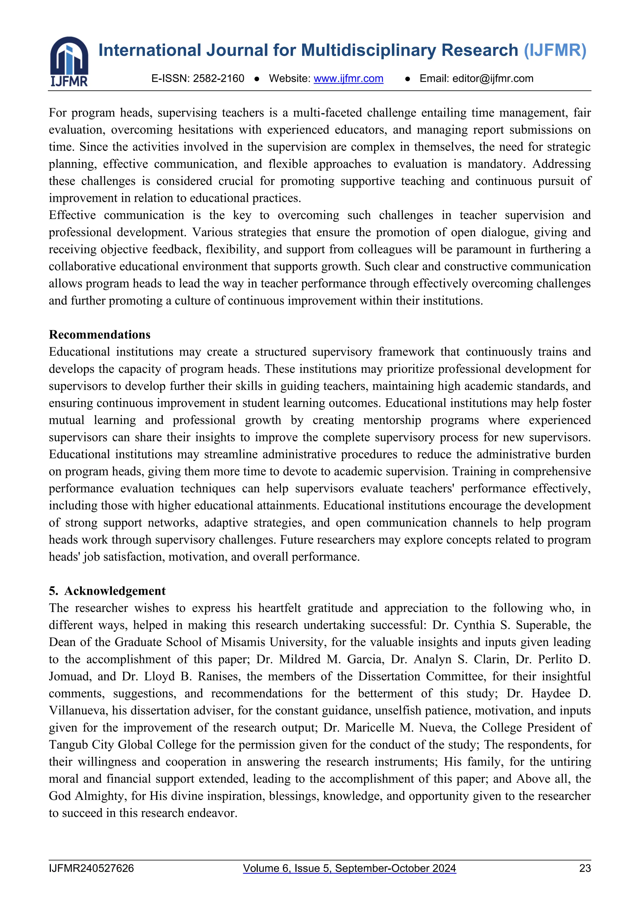 International Journal for Multidisciplinary Research (IJFMR)
E-ISSN: 2582-2160 ● Website: www.ijfmr.com ● Email: editor@ijfmr.com
IJFMR240527626 Volume 6, Issue 5, September-October 2024 23
For program heads, supervising teachers is a multi-faceted challenge entailing time management, fair
evaluation, overcoming hesitations with experienced educators, and managing report submissions on
time. Since the activities involved in the supervision are complex in themselves, the need for strategic
planning, effective communication, and flexible approaches to evaluation is mandatory. Addressing
these challenges is considered crucial for promoting supportive teaching and continuous pursuit of
improvement in relation to educational practices.
Effective communication is the key to overcoming such challenges in teacher supervision and
professional development. Various strategies that ensure the promotion of open dialogue, giving and
receiving objective feedback, flexibility, and support from colleagues will be paramount in furthering a
collaborative educational environment that supports growth. Such clear and constructive communication
allows program heads to lead the way in teacher performance through effectively overcoming challenges
and further promoting a culture of continuous improvement within their institutions.
Recommendations
Educational institutions may create a structured supervisory framework that continuously trains and
develops the capacity of program heads. These institutions may prioritize professional development for
supervisors to develop further their skills in guiding teachers, maintaining high academic standards, and
ensuring continuous improvement in student learning outcomes. Educational institutions may help foster
mutual learning and professional growth by creating mentorship programs where experienced
supervisors can share their insights to improve the complete supervisory process for new supervisors.
Educational institutions may streamline administrative procedures to reduce the administrative burden
on program heads, giving them more time to devote to academic supervision. Training in comprehensive
performance evaluation techniques can help supervisors evaluate teachers' performance effectively,
including those with higher educational attainments. Educational institutions encourage the development
of strong support networks, adaptive strategies, and open communication channels to help program
heads work through supervisory challenges. Future researchers may explore concepts related to program
heads' job satisfaction, motivation, and overall performance.
5. Acknowledgement
The researcher wishes to express his heartfelt gratitude and appreciation to the following who, in
different ways, helped in making this research undertaking successful: Dr. Cynthia S. Superable, the
Dean of the Graduate School of Misamis University, for the valuable insights and inputs given leading
to the accomplishment of this paper; Dr. Mildred M. Garcia, Dr. Analyn S. Clarin, Dr. Perlito D.
Jomuad, and Dr. Lloyd B. Ranises, the members of the Dissertation Committee, for their insightful
comments, suggestions, and recommendations for the betterment of this study; Dr. Haydee D.
Villanueva, his dissertation adviser, for the constant guidance, unselfish patience, motivation, and inputs
given for the improvement of the research output; Dr. Maricelle M. Nueva, the College President of
Tangub City Global College for the permission given for the conduct of the study; The respondents, for
their willingness and cooperation in answering the research instruments; His family, for the untiring
moral and financial support extended, leading to the accomplishment of this paper; and Above all, the
God Almighty, for His divine inspiration, blessings, knowledge, and opportunity given to the researcher
to succeed in this research endeavor.
 