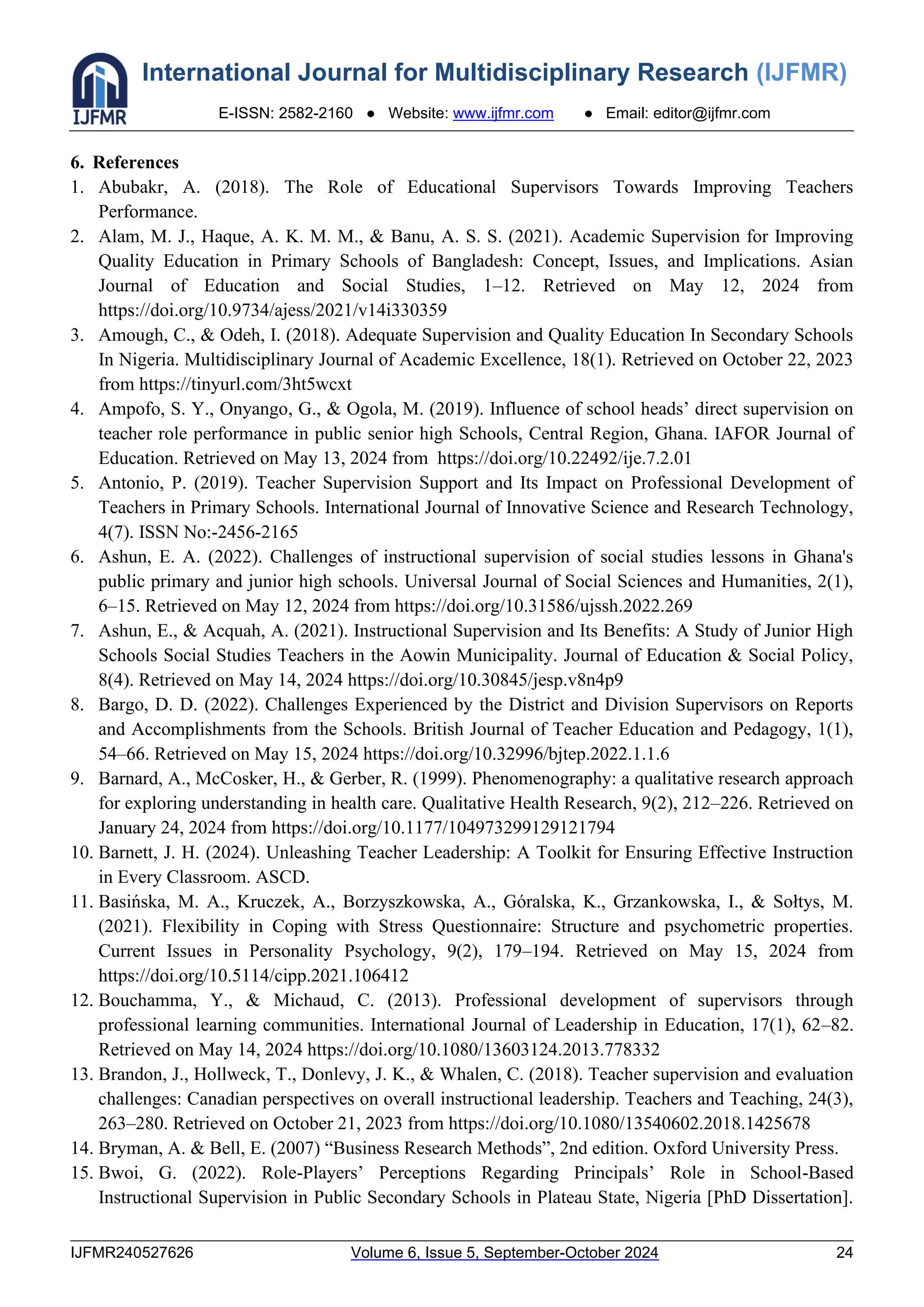 International Journal for Multidisciplinary Research (IJFMR)
E-ISSN: 2582-2160 ● Website: www.ijfmr.com ● Email: editor@ijfmr.com
IJFMR240527626 Volume 6, Issue 5, September-October 2024 24
6. References
1. Abubakr, A. (2018). The Role of Educational Supervisors Towards Improving Teachers
Performance.
2. Alam, M. J., Haque, A. K. M. M., & Banu, A. S. S. (2021). Academic Supervision for Improving
Quality Education in Primary Schools of Bangladesh: Concept, Issues, and Implications. Asian
Journal of Education and Social Studies, 1–12. Retrieved on May 12, 2024 from
https://doi.org/10.9734/ajess/2021/v14i330359
3. Amough, C., & Odeh, I. (2018). Adequate Supervision and Quality Education In Secondary Schools
In Nigeria. Multidisciplinary Journal of Academic Excellence, 18(1). Retrieved on October 22, 2023
from https://tinyurl.com/3ht5wcxt
4. Ampofo, S. Y., Onyango, G., & Ogola, M. (2019). Influence of school heads’ direct supervision on
teacher role performance in public senior high Schools, Central Region, Ghana. IAFOR Journal of
Education. Retrieved on May 13, 2024 from https://doi.org/10.22492/ije.7.2.01
5. Antonio, P. (2019). Teacher Supervision Support and Its Impact on Professional Development of
Teachers in Primary Schools. International Journal of Innovative Science and Research Technology,
4(7). ISSN No:-2456-2165
6. Ashun, E. A. (2022). Challenges of instructional supervision of social studies lessons in Ghana's
public primary and junior high schools. Universal Journal of Social Sciences and Humanities, 2(1),
6–15. Retrieved on May 12, 2024 from https://doi.org/10.31586/ujssh.2022.269
7. Ashun, E., & Acquah, A. (2021). Instructional Supervision and Its Benefits: A Study of Junior High
Schools Social Studies Teachers in the Aowin Municipality. Journal of Education & Social Policy,
8(4). Retrieved on May 14, 2024 https://doi.org/10.30845/jesp.v8n4p9
8. Bargo, D. D. (2022). Challenges Experienced by the District and Division Supervisors on Reports
and Accomplishments from the Schools. British Journal of Teacher Education and Pedagogy, 1(1),
54–66. Retrieved on May 15, 2024 https://doi.org/10.32996/bjtep.2022.1.1.6
9. Barnard, A., McCosker, H., & Gerber, R. (1999). Phenomenography: a qualitative research approach
for exploring understanding in health care. Qualitative Health Research, 9(2), 212–226. Retrieved on
January 24, 2024 from https://doi.org/10.1177/104973299129121794
10. Barnett, J. H. (2024). Unleashing Teacher Leadership: A Toolkit for Ensuring Effective Instruction
in Every Classroom. ASCD.
11. Basińska, M. A., Kruczek, A., Borzyszkowska, A., Góralska, K., Grzankowska, I., & Sołtys, M.
(2021). Flexibility in Coping with Stress Questionnaire: Structure and psychometric properties.
Current Issues in Personality Psychology, 9(2), 179–194. Retrieved on May 15, 2024 from
https://doi.org/10.5114/cipp.2021.106412
12. Bouchamma, Y., & Michaud, C. (2013). Professional development of supervisors through
professional learning communities. International Journal of Leadership in Education, 17(1), 62–82.
Retrieved on May 14, 2024 https://doi.org/10.1080/13603124.2013.778332
13. Brandon, J., Hollweck, T., Donlevy, J. K., & Whalen, C. (2018). Teacher supervision and evaluation
challenges: Canadian perspectives on overall instructional leadership. Teachers and Teaching, 24(3),
263–280. Retrieved on October 21, 2023 from https://doi.org/10.1080/13540602.2018.1425678
14. Bryman, A. & Bell, E. (2007) “Business Research Methods”, 2nd edition. Oxford University Press.
15. Bwoi, G. (2022). Role-Players’ Perceptions Regarding Principals’ Role in School-Based
Instructional Supervision in Public Secondary Schools in Plateau State, Nigeria [PhD Dissertation].
 