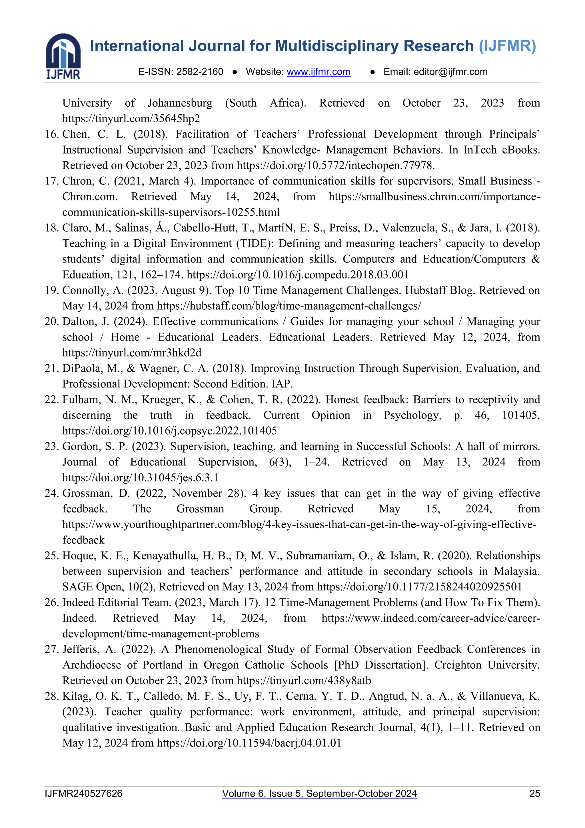 International Journal for Multidisciplinary Research (IJFMR)
E-ISSN: 2582-2160 ● Website: www.ijfmr.com ● Email: editor@ijfmr.com
IJFMR240527626 Volume 6, Issue 5, September-October 2024 25
University of Johannesburg (South Africa). Retrieved on October 23, 2023 from
https://tinyurl.com/35645hp2
16. Chen, C. L. (2018). Facilitation of Teachers’ Professional Development through Principals’
Instructional Supervision and Teachers’ Knowledge- Management Behaviors. In InTech eBooks.
Retrieved on October 23, 2023 from https://doi.org/10.5772/intechopen.77978.
17. Chron, C. (2021, March 4). Importance of communication skills for supervisors. Small Business -
Chron.com. Retrieved May 14, 2024, from https://smallbusiness.chron.com/importance-
communication-skills-supervisors-10255.html
18. Claro, M., Salinas, Á., Cabello-Hutt, T., Martı́N, E. S., Preiss, D., Valenzuela, S., & Jara, I. (2018).
Teaching in a Digital Environment (TIDE): Defining and measuring teachers’ capacity to develop
students’ digital information and communication skills. Computers and Education/Computers &
Education, 121, 162–174. https://doi.org/10.1016/j.compedu.2018.03.001
19. Connolly, A. (2023, August 9). Top 10 Time Management Challenges. Hubstaff Blog. Retrieved on
May 14, 2024 from https://hubstaff.com/blog/time-management-challenges/
20. Dalton, J. (2024). Effective communications / Guides for managing your school / Managing your
school / Home - Educational Leaders. Educational Leaders. Retrieved May 12, 2024, from
https://tinyurl.com/mr3hkd2d
21. DiPaola, M., & Wagner, C. A. (2018). Improving Instruction Through Supervision, Evaluation, and
Professional Development: Second Edition. IAP.
22. Fulham, N. M., Krueger, K., & Cohen, T. R. (2022). Honest feedback: Barriers to receptivity and
discerning the truth in feedback. Current Opinion in Psychology, p. 46, 101405.
https://doi.org/10.1016/j.copsyc.2022.101405
23. Gordon, S. P. (2023). Supervision, teaching, and learning in Successful Schools: A hall of mirrors.
Journal of Educational Supervision, 6(3), 1–24. Retrieved on May 13, 2024 from
https://doi.org/10.31045/jes.6.3.1
24. Grossman, D. (2022, November 28). 4 key issues that can get in the way of giving effective
feedback. The Grossman Group. Retrieved May 15, 2024, from
https://www.yourthoughtpartner.com/blog/4-key-issues-that-can-get-in-the-way-of-giving-effective-
feedback
25. Hoque, K. E., Kenayathulla, H. B., D, M. V., Subramaniam, O., & Islam, R. (2020). Relationships
between supervision and teachers’ performance and attitude in secondary schools in Malaysia.
SAGE Open, 10(2), Retrieved on May 13, 2024 from https://doi.org/10.1177/2158244020925501
26. Indeed Editorial Team. (2023, March 17). 12 Time-Management Problems (and How To Fix Them).
Indeed. Retrieved May 14, 2024, from https://www.indeed.com/career-advice/career-
development/time-management-problems
27. Jefferis, A. (2022). A Phenomenological Study of Formal Observation Feedback Conferences in
Archdiocese of Portland in Oregon Catholic Schools [PhD Dissertation]. Creighton University.
Retrieved on October 23, 2023 from https://tinyurl.com/438y8atb
28. Kilag, O. K. T., Calledo, M. F. S., Uy, F. T., Cerna, Y. T. D., Angtud, N. a. A., & Villanueva, K.
(2023). Teacher quality performance: work environment, attitude, and principal supervision:
qualitative investigation. Basic and Applied Education Research Journal, 4(1), 1–11. Retrieved on
May 12, 2024 from https://doi.org/10.11594/baerj.04.01.01
 