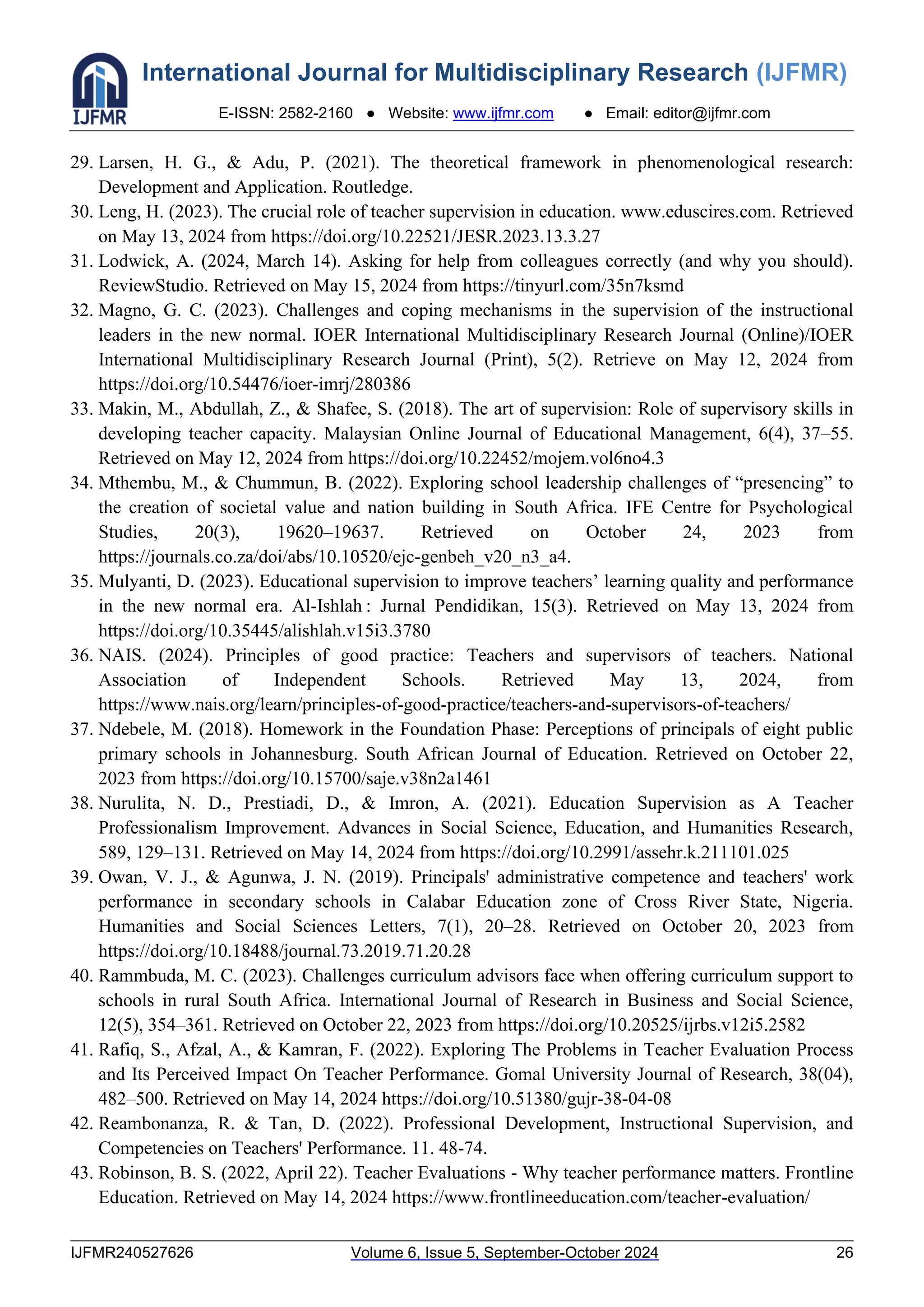 International Journal for Multidisciplinary Research (IJFMR)
E-ISSN: 2582-2160 ● Website: www.ijfmr.com ● Email: editor@ijfmr.com
IJFMR240527626 Volume 6, Issue 5, September-October 2024 26
29. Larsen, H. G., & Adu, P. (2021). The theoretical framework in phenomenological research:
Development and Application. Routledge.
30. Leng, H. (2023). The crucial role of teacher supervision in education. www.eduscires.com. Retrieved
on May 13, 2024 from https://doi.org/10.22521/JESR.2023.13.3.27
31. Lodwick, A. (2024, March 14). Asking for help from colleagues correctly (and why you should).
ReviewStudio. Retrieved on May 15, 2024 from https://tinyurl.com/35n7ksmd
32. Magno, G. C. (2023). Challenges and coping mechanisms in the supervision of the instructional
leaders in the new normal. IOER International Multidisciplinary Research Journal (Online)/IOER
International Multidisciplinary Research Journal (Print), 5(2). Retrieve on May 12, 2024 from
https://doi.org/10.54476/ioer-imrj/280386
33. Makin, M., Abdullah, Z., & Shafee, S. (2018). The art of supervision: Role of supervisory skills in
developing teacher capacity. Malaysian Online Journal of Educational Management, 6(4), 37–55.
Retrieved on May 12, 2024 from https://doi.org/10.22452/mojem.vol6no4.3
34. Mthembu, M., & Chummun, B. (2022). Exploring school leadership challenges of “presencing” to
the creation of societal value and nation building in South Africa. IFE Centre for Psychological
Studies, 20(3), 19620–19637. Retrieved on October 24, 2023 from
https://journals.co.za/doi/abs/10.10520/ejc-genbeh_v20_n3_a4.
35. Mulyanti, D. (2023). Educational supervision to improve teachers’ learning quality and performance
in the new normal era. Al-Ishlah : Jurnal Pendidikan, 15(3). Retrieved on May 13, 2024 from
https://doi.org/10.35445/alishlah.v15i3.3780
36. NAIS. (2024). Principles of good practice: Teachers and supervisors of teachers. National
Association of Independent Schools. Retrieved May 13, 2024, from
https://www.nais.org/learn/principles-of-good-practice/teachers-and-supervisors-of-teachers/
37. Ndebele, M. (2018). Homework in the Foundation Phase: Perceptions of principals of eight public
primary schools in Johannesburg. South African Journal of Education. Retrieved on October 22,
2023 from https://doi.org/10.15700/saje.v38n2a1461
38. Nurulita, N. D., Prestiadi, D., & Imron, A. (2021). Education Supervision as A Teacher
Professionalism Improvement. Advances in Social Science, Education, and Humanities Research,
589, 129–131. Retrieved on May 14, 2024 from https://doi.org/10.2991/assehr.k.211101.025
39. Owan, V. J., & Agunwa, J. N. (2019). Principals' administrative competence and teachers' work
performance in secondary schools in Calabar Education zone of Cross River State, Nigeria.
Humanities and Social Sciences Letters, 7(1), 20–28. Retrieved on October 20, 2023 from
https://doi.org/10.18488/journal.73.2019.71.20.28
40. Rammbuda, M. C. (2023). Challenges curriculum advisors face when offering curriculum support to
schools in rural South Africa. International Journal of Research in Business and Social Science,
12(5), 354–361. Retrieved on October 22, 2023 from https://doi.org/10.20525/ijrbs.v12i5.2582
41. Rafiq, S., Afzal, A., & Kamran, F. (2022). Exploring The Problems in Teacher Evaluation Process
and Its Perceived Impact On Teacher Performance. Gomal University Journal of Research, 38(04),
482–500. Retrieved on May 14, 2024 https://doi.org/10.51380/gujr-38-04-08
42. Reambonanza, R. & Tan, D. (2022). Professional Development, Instructional Supervision, and
Competencies on Teachers' Performance. 11. 48-74.
43. Robinson, B. S. (2022, April 22). Teacher Evaluations - Why teacher performance matters. Frontline
Education. Retrieved on May 14, 2024 https://www.frontlineeducation.com/teacher-evaluation/
 