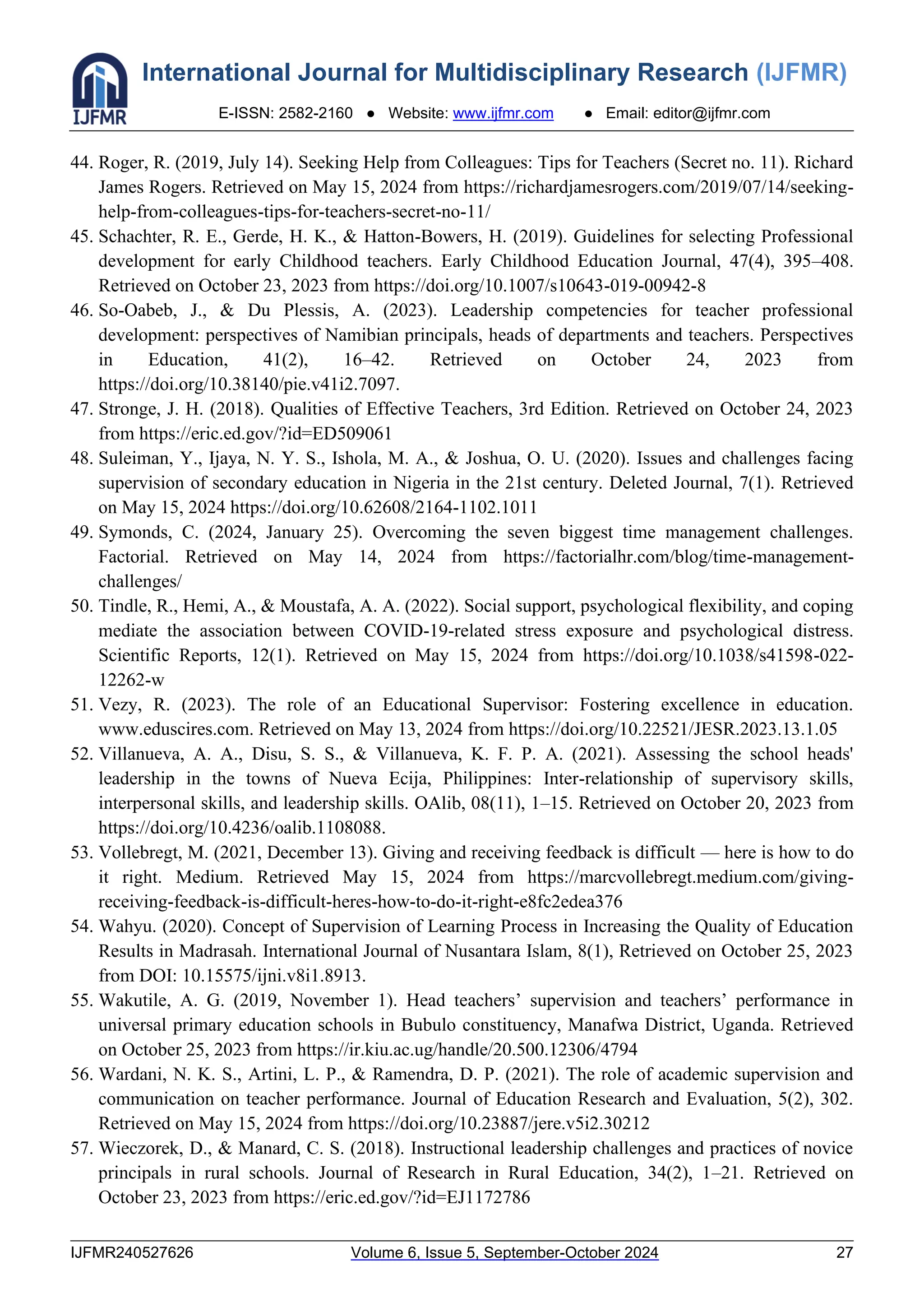 International Journal for Multidisciplinary Research (IJFMR)
E-ISSN: 2582-2160 ● Website: www.ijfmr.com ● Email: editor@ijfmr.com
IJFMR240527626 Volume 6, Issue 5, September-October 2024 27
44. Roger, R. (2019, July 14). Seeking Help from Colleagues: Tips for Teachers (Secret no. 11). Richard
James Rogers. Retrieved on May 15, 2024 from https://richardjamesrogers.com/2019/07/14/seeking-
help-from-colleagues-tips-for-teachers-secret-no-11/
45. Schachter, R. E., Gerde, H. K., & Hatton-Bowers, H. (2019). Guidelines for selecting Professional
development for early Childhood teachers. Early Childhood Education Journal, 47(4), 395–408.
Retrieved on October 23, 2023 from https://doi.org/10.1007/s10643-019-00942-8
46. So-Oabeb, J., & Du Plessis, A. (2023). Leadership competencies for teacher professional
development: perspectives of Namibian principals, heads of departments and teachers. Perspectives
in Education, 41(2), 16–42. Retrieved on October 24, 2023 from
https://doi.org/10.38140/pie.v41i2.7097.
47. Stronge, J. H. (2018). Qualities of Effective Teachers, 3rd Edition. Retrieved on October 24, 2023
from https://eric.ed.gov/?id=ED509061
48. Suleiman, Y., Ijaya, N. Y. S., Ishola, M. A., & Joshua, O. U. (2020). Issues and challenges facing
supervision of secondary education in Nigeria in the 21st century. Deleted Journal, 7(1). Retrieved
on May 15, 2024 https://doi.org/10.62608/2164-1102.1011
49. Symonds, C. (2024, January 25). Overcoming the seven biggest time management challenges.
Factorial. Retrieved on May 14, 2024 from https://factorialhr.com/blog/time-management-
challenges/
50. Tindle, R., Hemi, A., & Moustafa, A. A. (2022). Social support, psychological flexibility, and coping
mediate the association between COVID-19-related stress exposure and psychological distress.
Scientific Reports, 12(1). Retrieved on May 15, 2024 from https://doi.org/10.1038/s41598-022-
12262-w
51. Vezy, R. (2023). The role of an Educational Supervisor: Fostering excellence in education.
www.eduscires.com. Retrieved on May 13, 2024 from https://doi.org/10.22521/JESR.2023.13.1.05
52. Villanueva, A. A., Disu, S. S., & Villanueva, K. F. P. A. (2021). Assessing the school heads'
leadership in the towns of Nueva Ecija, Philippines: Inter-relationship of supervisory skills,
interpersonal skills, and leadership skills. OAlib, 08(11), 1–15. Retrieved on October 20, 2023 from
https://doi.org/10.4236/oalib.1108088.
53. Vollebregt, M. (2021, December 13). Giving and receiving feedback is difficult — here is how to do
it right. Medium. Retrieved May 15, 2024 from https://marcvollebregt.medium.com/giving-
receiving-feedback-is-difficult-heres-how-to-do-it-right-e8fc2edea376
54. Wahyu. (2020). Concept of Supervision of Learning Process in Increasing the Quality of Education
Results in Madrasah. International Journal of Nusantara Islam, 8(1), Retrieved on October 25, 2023
from DOI: 10.15575/ijni.v8i1.8913.
55. Wakutile, A. G. (2019, November 1). Head teachers’ supervision and teachers’ performance in
universal primary education schools in Bubulo constituency, Manafwa District, Uganda. Retrieved
on October 25, 2023 from https://ir.kiu.ac.ug/handle/20.500.12306/4794
56. Wardani, N. K. S., Artini, L. P., & Ramendra, D. P. (2021). The role of academic supervision and
communication on teacher performance. Journal of Education Research and Evaluation, 5(2), 302.
Retrieved on May 15, 2024 from https://doi.org/10.23887/jere.v5i2.30212
57. Wieczorek, D., & Manard, C. S. (2018). Instructional leadership challenges and practices of novice
principals in rural schools. Journal of Research in Rural Education, 34(2), 1–21. Retrieved on
October 23, 2023 from https://eric.ed.gov/?id=EJ1172786
 