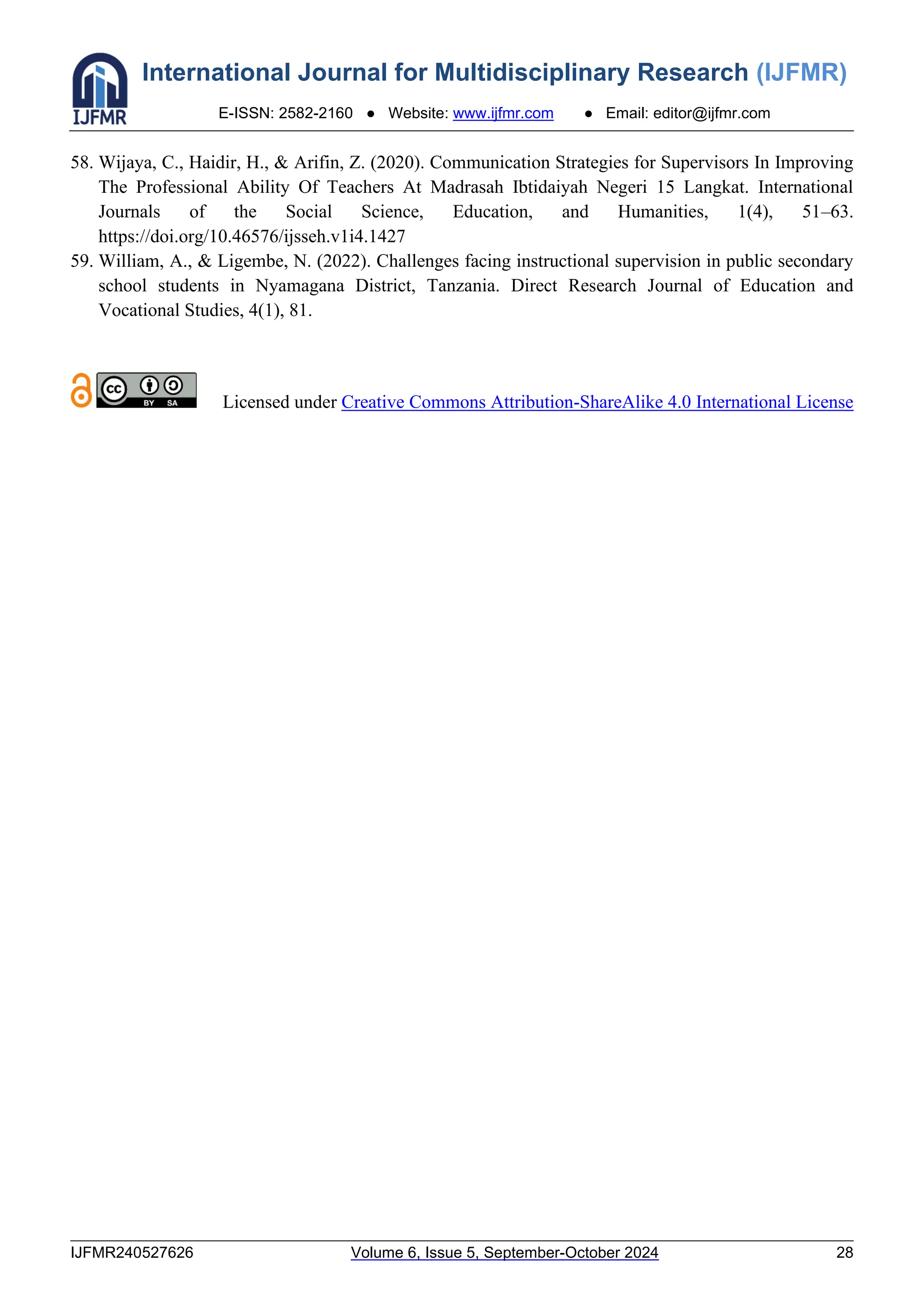 International Journal for Multidisciplinary Research (IJFMR)
E-ISSN: 2582-2160 ● Website: www.ijfmr.com ● Email: editor@ijfmr.com
IJFMR240527626 Volume 6, Issue 5, September-October 2024 28
58. Wijaya, C., Haidir, H., & Arifin, Z. (2020). Communication Strategies for Supervisors In Improving
The Professional Ability Of Teachers At Madrasah Ibtidaiyah Negeri 15 Langkat. International
Journals of the Social Science, Education, and Humanities, 1(4), 51–63.
https://doi.org/10.46576/ijsseh.v1i4.1427
59. William, A., & Ligembe, N. (2022). Challenges facing instructional supervision in public secondary
school students in Nyamagana District, Tanzania. Direct Research Journal of Education and
Vocational Studies, 4(1), 81.
Licensed under Creative Commons Attribution-ShareAlike 4.0 International License
 
