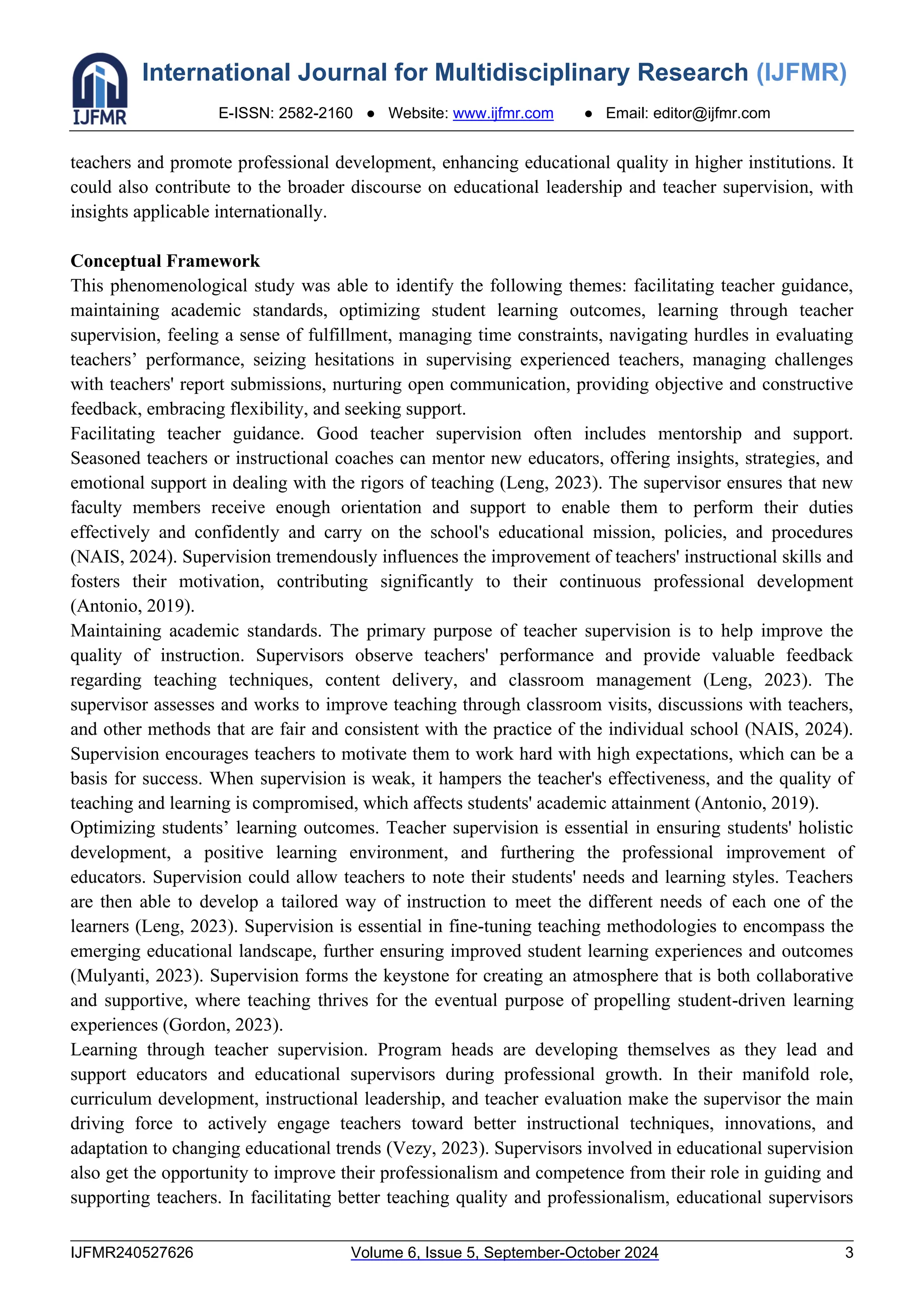 International Journal for Multidisciplinary Research (IJFMR)
E-ISSN: 2582-2160 ● Website: www.ijfmr.com ● Email: editor@ijfmr.com
IJFMR240527626 Volume 6, Issue 5, September-October 2024 3
teachers and promote professional development, enhancing educational quality in higher institutions. It
could also contribute to the broader discourse on educational leadership and teacher supervision, with
insights applicable internationally.
Conceptual Framework
This phenomenological study was able to identify the following themes: facilitating teacher guidance,
maintaining academic standards, optimizing student learning outcomes, learning through teacher
supervision, feeling a sense of fulfillment, managing time constraints, navigating hurdles in evaluating
teachers’ performance, seizing hesitations in supervising experienced teachers, managing challenges
with teachers' report submissions, nurturing open communication, providing objective and constructive
feedback, embracing flexibility, and seeking support.
Facilitating teacher guidance. Good teacher supervision often includes mentorship and support.
Seasoned teachers or instructional coaches can mentor new educators, offering insights, strategies, and
emotional support in dealing with the rigors of teaching (Leng, 2023). The supervisor ensures that new
faculty members receive enough orientation and support to enable them to perform their duties
effectively and confidently and carry on the school's educational mission, policies, and procedures
(NAIS, 2024). Supervision tremendously influences the improvement of teachers' instructional skills and
fosters their motivation, contributing significantly to their continuous professional development
(Antonio, 2019).
Maintaining academic standards. The primary purpose of teacher supervision is to help improve the
quality of instruction. Supervisors observe teachers' performance and provide valuable feedback
regarding teaching techniques, content delivery, and classroom management (Leng, 2023). The
supervisor assesses and works to improve teaching through classroom visits, discussions with teachers,
and other methods that are fair and consistent with the practice of the individual school (NAIS, 2024).
Supervision encourages teachers to motivate them to work hard with high expectations, which can be a
basis for success. When supervision is weak, it hampers the teacher's effectiveness, and the quality of
teaching and learning is compromised, which affects students' academic attainment (Antonio, 2019).
Optimizing students’ learning outcomes. Teacher supervision is essential in ensuring students' holistic
development, a positive learning environment, and furthering the professional improvement of
educators. Supervision could allow teachers to note their students' needs and learning styles. Teachers
are then able to develop a tailored way of instruction to meet the different needs of each one of the
learners (Leng, 2023). Supervision is essential in fine-tuning teaching methodologies to encompass the
emerging educational landscape, further ensuring improved student learning experiences and outcomes
(Mulyanti, 2023). Supervision forms the keystone for creating an atmosphere that is both collaborative
and supportive, where teaching thrives for the eventual purpose of propelling student-driven learning
experiences (Gordon, 2023).
Learning through teacher supervision. Program heads are developing themselves as they lead and
support educators and educational supervisors during professional growth. In their manifold role,
curriculum development, instructional leadership, and teacher evaluation make the supervisor the main
driving force to actively engage teachers toward better instructional techniques, innovations, and
adaptation to changing educational trends (Vezy, 2023). Supervisors involved in educational supervision
also get the opportunity to improve their professionalism and competence from their role in guiding and
supporting teachers. In facilitating better teaching quality and professionalism, educational supervisors
 