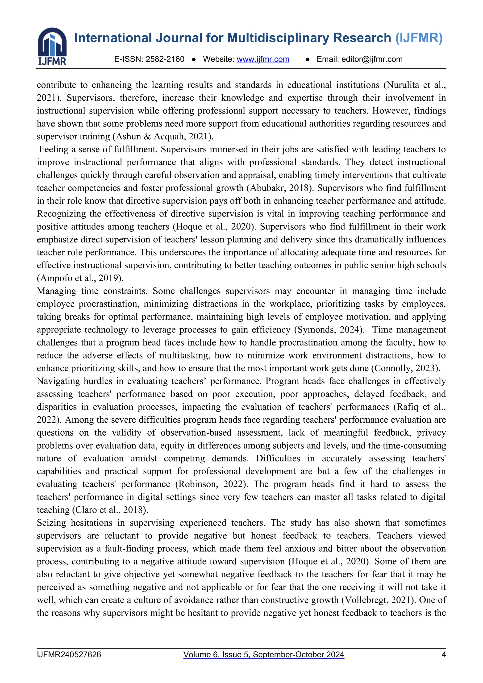 International Journal for Multidisciplinary Research (IJFMR)
E-ISSN: 2582-2160 ● Website: www.ijfmr.com ● Email: editor@ijfmr.com
IJFMR240527626 Volume 6, Issue 5, September-October 2024 4
contribute to enhancing the learning results and standards in educational institutions (Nurulita et al.,
2021). Supervisors, therefore, increase their knowledge and expertise through their involvement in
instructional supervision while offering professional support necessary to teachers. However, findings
have shown that some problems need more support from educational authorities regarding resources and
supervisor training (Ashun & Acquah, 2021).
Feeling a sense of fulfillment. Supervisors immersed in their jobs are satisfied with leading teachers to
improve instructional performance that aligns with professional standards. They detect instructional
challenges quickly through careful observation and appraisal, enabling timely interventions that cultivate
teacher competencies and foster professional growth (Abubakr, 2018). Supervisors who find fulfillment
in their role know that directive supervision pays off both in enhancing teacher performance and attitude.
Recognizing the effectiveness of directive supervision is vital in improving teaching performance and
positive attitudes among teachers (Hoque et al., 2020). Supervisors who find fulfillment in their work
emphasize direct supervision of teachers' lesson planning and delivery since this dramatically influences
teacher role performance. This underscores the importance of allocating adequate time and resources for
effective instructional supervision, contributing to better teaching outcomes in public senior high schools
(Ampofo et al., 2019).
Managing time constraints. Some challenges supervisors may encounter in managing time include
employee procrastination, minimizing distractions in the workplace, prioritizing tasks by employees,
taking breaks for optimal performance, maintaining high levels of employee motivation, and applying
appropriate technology to leverage processes to gain efficiency (Symonds, 2024). Time management
challenges that a program head faces include how to handle procrastination among the faculty, how to
reduce the adverse effects of multitasking, how to minimize work environment distractions, how to
enhance prioritizing skills, and how to ensure that the most important work gets done (Connolly, 2023).
Navigating hurdles in evaluating teachers’ performance. Program heads face challenges in effectively
assessing teachers' performance based on poor execution, poor approaches, delayed feedback, and
disparities in evaluation processes, impacting the evaluation of teachers' performances (Rafiq et al.,
2022). Among the severe difficulties program heads face regarding teachers' performance evaluation are
questions on the validity of observation-based assessment, lack of meaningful feedback, privacy
problems over evaluation data, equity in differences among subjects and levels, and the time-consuming
nature of evaluation amidst competing demands. Difficulties in accurately assessing teachers'
capabilities and practical support for professional development are but a few of the challenges in
evaluating teachers' performance (Robinson, 2022). The program heads find it hard to assess the
teachers' performance in digital settings since very few teachers can master all tasks related to digital
teaching (Claro et al., 2018).
Seizing hesitations in supervising experienced teachers. The study has also shown that sometimes
supervisors are reluctant to provide negative but honest feedback to teachers. Teachers viewed
supervision as a fault-finding process, which made them feel anxious and bitter about the observation
process, contributing to a negative attitude toward supervision (Hoque et al., 2020). Some of them are
also reluctant to give objective yet somewhat negative feedback to the teachers for fear that it may be
perceived as something negative and not applicable or for fear that the one receiving it will not take it
well, which can create a culture of avoidance rather than constructive growth (Vollebregt, 2021). One of
the reasons why supervisors might be hesitant to provide negative yet honest feedback to teachers is the
 