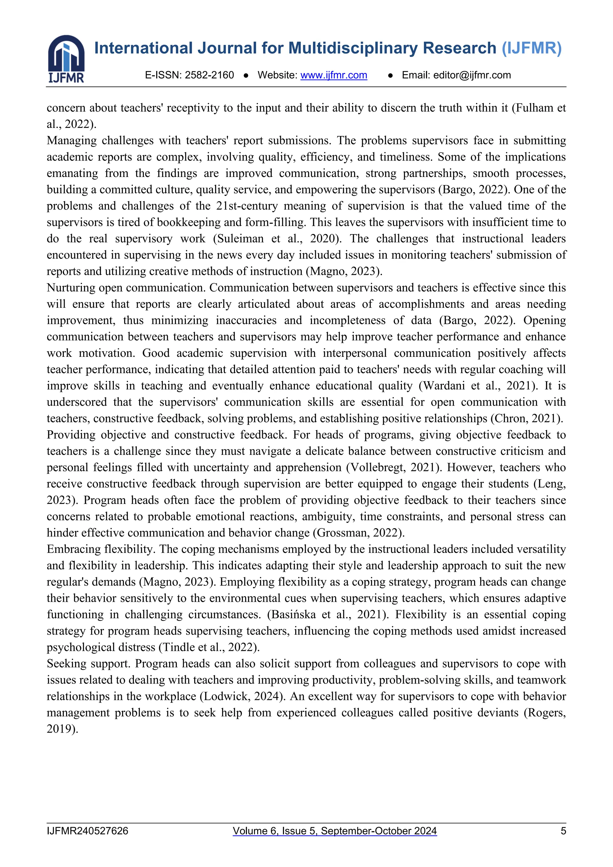 International Journal for Multidisciplinary Research (IJFMR)
E-ISSN: 2582-2160 ● Website: www.ijfmr.com ● Email: editor@ijfmr.com
IJFMR240527626 Volume 6, Issue 5, September-October 2024 5
concern about teachers' receptivity to the input and their ability to discern the truth within it (Fulham et
al., 2022).
Managing challenges with teachers' report submissions. The problems supervisors face in submitting
academic reports are complex, involving quality, efficiency, and timeliness. Some of the implications
emanating from the findings are improved communication, strong partnerships, smooth processes,
building a committed culture, quality service, and empowering the supervisors (Bargo, 2022). One of the
problems and challenges of the 21st-century meaning of supervision is that the valued time of the
supervisors is tired of bookkeeping and form-filling. This leaves the supervisors with insufficient time to
do the real supervisory work (Suleiman et al., 2020). The challenges that instructional leaders
encountered in supervising in the news every day included issues in monitoring teachers' submission of
reports and utilizing creative methods of instruction (Magno, 2023).
Nurturing open communication. Communication between supervisors and teachers is effective since this
will ensure that reports are clearly articulated about areas of accomplishments and areas needing
improvement, thus minimizing inaccuracies and incompleteness of data (Bargo, 2022). Opening
communication between teachers and supervisors may help improve teacher performance and enhance
work motivation. Good academic supervision with interpersonal communication positively affects
teacher performance, indicating that detailed attention paid to teachers' needs with regular coaching will
improve skills in teaching and eventually enhance educational quality (Wardani et al., 2021). It is
underscored that the supervisors' communication skills are essential for open communication with
teachers, constructive feedback, solving problems, and establishing positive relationships (Chron, 2021).
Providing objective and constructive feedback. For heads of programs, giving objective feedback to
teachers is a challenge since they must navigate a delicate balance between constructive criticism and
personal feelings filled with uncertainty and apprehension (Vollebregt, 2021). However, teachers who
receive constructive feedback through supervision are better equipped to engage their students (Leng,
2023). Program heads often face the problem of providing objective feedback to their teachers since
concerns related to probable emotional reactions, ambiguity, time constraints, and personal stress can
hinder effective communication and behavior change (Grossman, 2022).
Embracing flexibility. The coping mechanisms employed by the instructional leaders included versatility
and flexibility in leadership. This indicates adapting their style and leadership approach to suit the new
regular's demands (Magno, 2023). Employing flexibility as a coping strategy, program heads can change
their behavior sensitively to the environmental cues when supervising teachers, which ensures adaptive
functioning in challenging circumstances. (Basińska et al., 2021). Flexibility is an essential coping
strategy for program heads supervising teachers, influencing the coping methods used amidst increased
psychological distress (Tindle et al., 2022).
Seeking support. Program heads can also solicit support from colleagues and supervisors to cope with
issues related to dealing with teachers and improving productivity, problem-solving skills, and teamwork
relationships in the workplace (Lodwick, 2024). An excellent way for supervisors to cope with behavior
management problems is to seek help from experienced colleagues called positive deviants (Rogers,
2019).
 