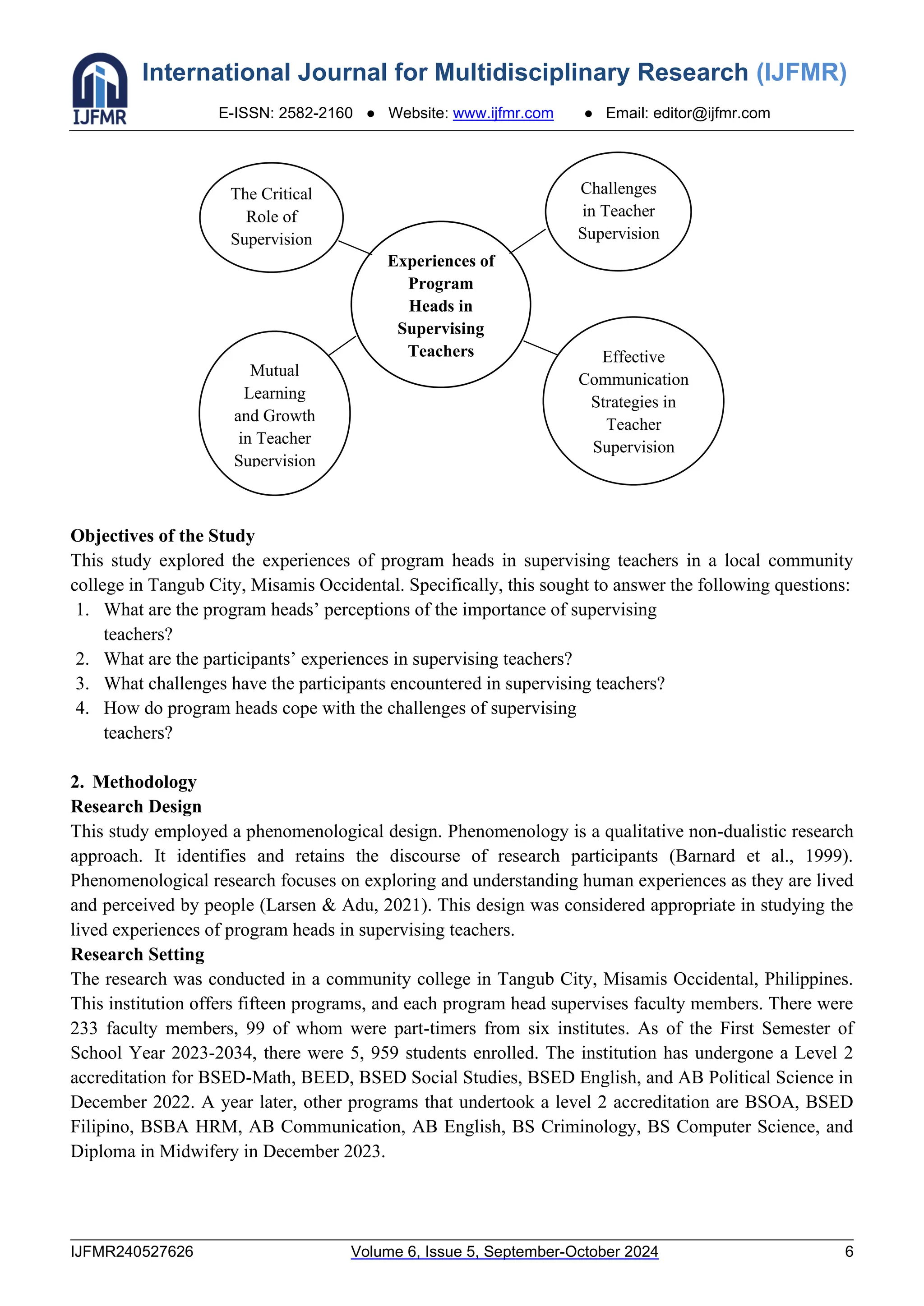 International Journal for Multidisciplinary Research (IJFMR)
E-ISSN: 2582-2160 ● Website: www.ijfmr.com ● Email: editor@ijfmr.com
IJFMR240527626 Volume 6, Issue 5, September-October 2024 6
Objectives of the Study
This study explored the experiences of program heads in supervising teachers in a local community
college in Tangub City, Misamis Occidental. Specifically, this sought to answer the following questions:
1. What are the program heads’ perceptions of the importance of supervising
teachers?
2. What are the participants’ experiences in supervising teachers?
3. What challenges have the participants encountered in supervising teachers?
4. How do program heads cope with the challenges of supervising
teachers?
2. Methodology
Research Design
This study employed a phenomenological design. Phenomenology is a qualitative non-dualistic research
approach. It identifies and retains the discourse of research participants (Barnard et al., 1999).
Phenomenological research focuses on exploring and understanding human experiences as they are lived
and perceived by people (Larsen & Adu, 2021). This design was considered appropriate in studying the
lived experiences of program heads in supervising teachers.
Research Setting
The research was conducted in a community college in Tangub City, Misamis Occidental, Philippines.
This institution offers fifteen programs, and each program head supervises faculty members. There were
233 faculty members, 99 of whom were part-timers from six institutes. As of the First Semester of
School Year 2023-2034, there were 5, 959 students enrolled. The institution has undergone a Level 2
accreditation for BSED-Math, BEED, BSED Social Studies, BSED English, and AB Political Science in
December 2022. A year later, other programs that undertook a level 2 accreditation are BSOA, BSED
Filipino, BSBA HRM, AB Communication, AB English, BS Criminology, BS Computer Science, and
Diploma in Midwifery in December 2023.
The Critical
Role of
Supervision
Challenges
in Teacher
Supervision
Mutual
Learning
and Growth
in Teacher
Supervision
Effective
Communication
Strategies in
Teacher
Supervision
Experiences of
Program
Heads in
Supervising
Teachers
 