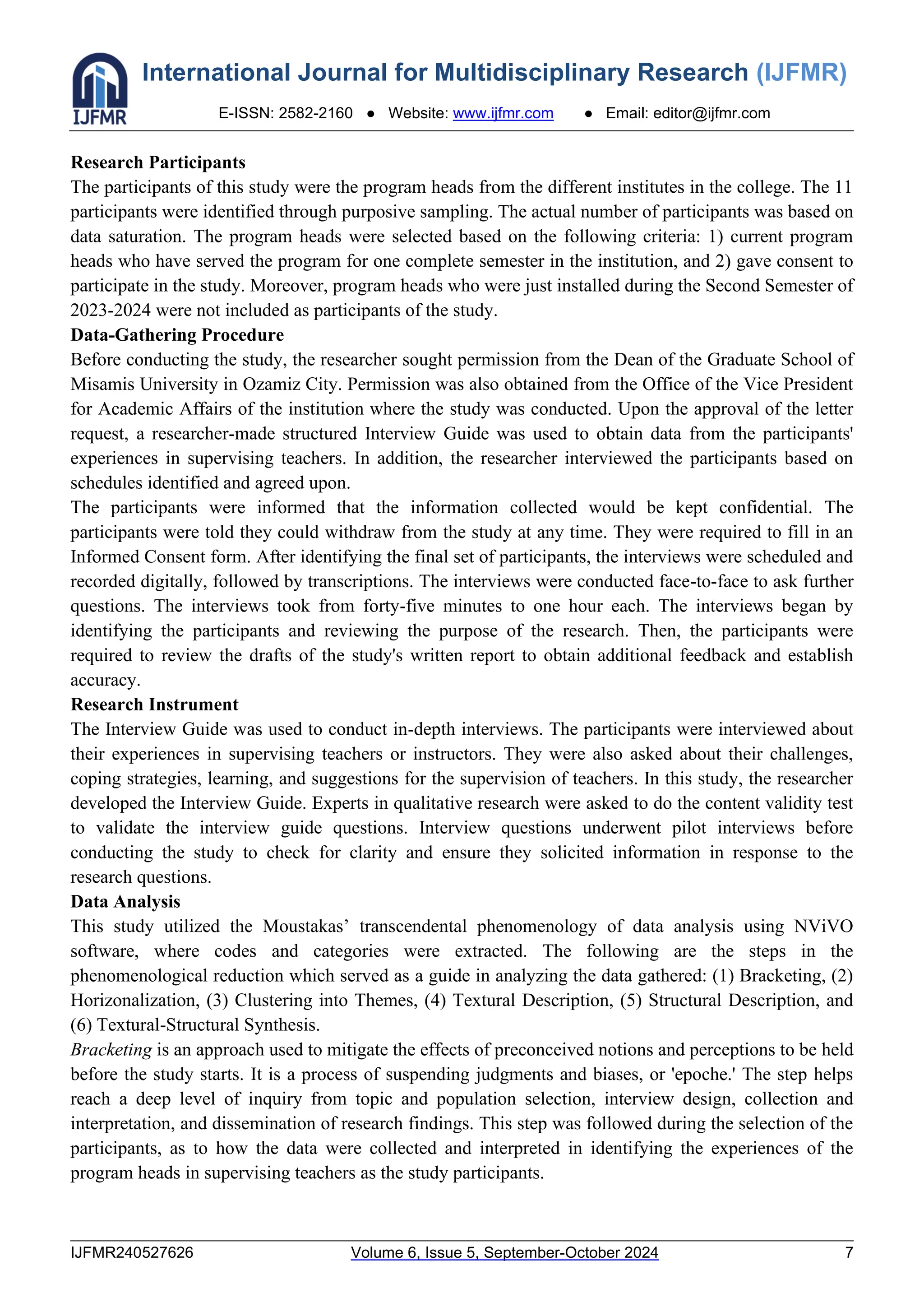 International Journal for Multidisciplinary Research (IJFMR)
E-ISSN: 2582-2160 ● Website: www.ijfmr.com ● Email: editor@ijfmr.com
IJFMR240527626 Volume 6, Issue 5, September-October 2024 7
Research Participants
The participants of this study were the program heads from the different institutes in the college. The 11
participants were identified through purposive sampling. The actual number of participants was based on
data saturation. The program heads were selected based on the following criteria: 1) current program
heads who have served the program for one complete semester in the institution, and 2) gave consent to
participate in the study. Moreover, program heads who were just installed during the Second Semester of
2023-2024 were not included as participants of the study.
Data-Gathering Procedure
Before conducting the study, the researcher sought permission from the Dean of the Graduate School of
Misamis University in Ozamiz City. Permission was also obtained from the Office of the Vice President
for Academic Affairs of the institution where the study was conducted. Upon the approval of the letter
request, a researcher-made structured Interview Guide was used to obtain data from the participants'
experiences in supervising teachers. In addition, the researcher interviewed the participants based on
schedules identified and agreed upon.
The participants were informed that the information collected would be kept confidential. The
participants were told they could withdraw from the study at any time. They were required to fill in an
Informed Consent form. After identifying the final set of participants, the interviews were scheduled and
recorded digitally, followed by transcriptions. The interviews were conducted face-to-face to ask further
questions. The interviews took from forty-five minutes to one hour each. The interviews began by
identifying the participants and reviewing the purpose of the research. Then, the participants were
required to review the drafts of the study's written report to obtain additional feedback and establish
accuracy.
Research Instrument
The Interview Guide was used to conduct in-depth interviews. The participants were interviewed about
their experiences in supervising teachers or instructors. They were also asked about their challenges,
coping strategies, learning, and suggestions for the supervision of teachers. In this study, the researcher
developed the Interview Guide. Experts in qualitative research were asked to do the content validity test
to validate the interview guide questions. Interview questions underwent pilot interviews before
conducting the study to check for clarity and ensure they solicited information in response to the
research questions.
Data Analysis
This study utilized the Moustakas’ transcendental phenomenology of data analysis using NViVO
software, where codes and categories were extracted. The following are the steps in the
phenomenological reduction which served as a guide in analyzing the data gathered: (1) Bracketing, (2)
Horizonalization, (3) Clustering into Themes, (4) Textural Description, (5) Structural Description, and
(6) Textural-Structural Synthesis.
Bracketing is an approach used to mitigate the effects of preconceived notions and perceptions to be held
before the study starts. It is a process of suspending judgments and biases, or 'epoche.' The step helps
reach a deep level of inquiry from topic and population selection, interview design, collection and
interpretation, and dissemination of research findings. This step was followed during the selection of the
participants, as to how the data were collected and interpreted in identifying the experiences of the
program heads in supervising teachers as the study participants.
 
