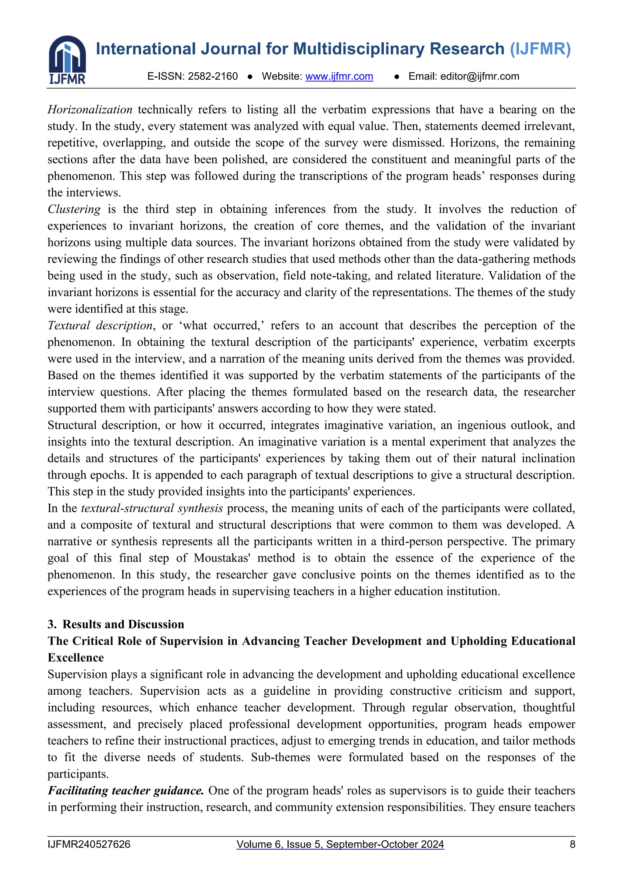 International Journal for Multidisciplinary Research (IJFMR)
E-ISSN: 2582-2160 ● Website: www.ijfmr.com ● Email: editor@ijfmr.com
IJFMR240527626 Volume 6, Issue 5, September-October 2024 8
Horizonalization technically refers to listing all the verbatim expressions that have a bearing on the
study. In the study, every statement was analyzed with equal value. Then, statements deemed irrelevant,
repetitive, overlapping, and outside the scope of the survey were dismissed. Horizons, the remaining
sections after the data have been polished, are considered the constituent and meaningful parts of the
phenomenon. This step was followed during the transcriptions of the program heads’ responses during
the interviews.
Clustering is the third step in obtaining inferences from the study. It involves the reduction of
experiences to invariant horizons, the creation of core themes, and the validation of the invariant
horizons using multiple data sources. The invariant horizons obtained from the study were validated by
reviewing the findings of other research studies that used methods other than the data-gathering methods
being used in the study, such as observation, field note-taking, and related literature. Validation of the
invariant horizons is essential for the accuracy and clarity of the representations. The themes of the study
were identified at this stage.
Textural description, or ‘what occurred,’ refers to an account that describes the perception of the
phenomenon. In obtaining the textural description of the participants' experience, verbatim excerpts
were used in the interview, and a narration of the meaning units derived from the themes was provided.
Based on the themes identified it was supported by the verbatim statements of the participants of the
interview questions. After placing the themes formulated based on the research data, the researcher
supported them with participants' answers according to how they were stated.
Structural description, or how it occurred, integrates imaginative variation, an ingenious outlook, and
insights into the textural description. An imaginative variation is a mental experiment that analyzes the
details and structures of the participants' experiences by taking them out of their natural inclination
through epochs. It is appended to each paragraph of textual descriptions to give a structural description.
This step in the study provided insights into the participants' experiences.
In the textural-structural synthesis process, the meaning units of each of the participants were collated,
and a composite of textural and structural descriptions that were common to them was developed. A
narrative or synthesis represents all the participants written in a third-person perspective. The primary
goal of this final step of Moustakas' method is to obtain the essence of the experience of the
phenomenon. In this study, the researcher gave conclusive points on the themes identified as to the
experiences of the program heads in supervising teachers in a higher education institution.
3. Results and Discussion
The Critical Role of Supervision in Advancing Teacher Development and Upholding Educational
Excellence
Supervision plays a significant role in advancing the development and upholding educational excellence
among teachers. Supervision acts as a guideline in providing constructive criticism and support,
including resources, which enhance teacher development. Through regular observation, thoughtful
assessment, and precisely placed professional development opportunities, program heads empower
teachers to refine their instructional practices, adjust to emerging trends in education, and tailor methods
to fit the diverse needs of students. Sub-themes were formulated based on the responses of the
participants.
Facilitating teacher guidance. One of the program heads' roles as supervisors is to guide their teachers
in performing their instruction, research, and community extension responsibilities. They ensure teachers
 