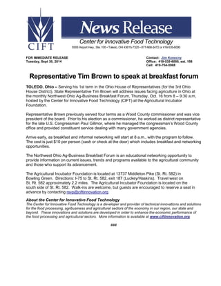 FOR IMMEDIATE RELEASE Contact: Jim Konecny
Tuesday, Sept 30, 2014 Office: 419-535-6000, ext. 108
Cell: 419-704-5968
Representative Tim Brown to speak at breakfast forum
TOLEDO, Ohio – Serving his 1st term in the Ohio House of Representatives (for the 3rd Ohio
House District), State Representative Tim Brown will address issues facing agriculture in Ohio at
the monthly Northwest Ohio Ag-Business Breakfast Forum, Thursday, Oct. 16 from 8 – 9:30 a.m,
hosted by the Center for Innovative Food Technology (CIFT) at the Agricultural Incubator
Foundation.
Representative Brown previously served four terms as a Wood County commissioner and was vice
president of the board. Prior to his election as a commissioner, he worked as district representative
for the late U.S. Congressman Paul Gillmor, where he managed the congressman’s Wood County
office and provided constituent service dealing with many government agencies.
Arrive early, as breakfast and informal networking will start at 8 a.m., with the program to follow.
The cost is just $10 per person (cash or check at the door) which includes breakfast and networking
opportunities.
The Northwest Ohio Ag-Business Breakfast Forum is an educational networking opportunity to
provide information on current issues, trends and programs available to the agricultural community
and those who support its advancement.
The Agricultural Incubator Foundation is located at 13737 Middleton Pike (St. Rt. 582) in
Bowling Green. Directions: I-75 to St. Rt. 582, exit 187 (Luckey/Haskins). Travel west on
St. Rt. 582 approximately 2.2 miles. The Agricultural Incubator Foundation is located on the
south side of St. Rt. 582. Walk-ins are welcome, but guests are encouraged to reserve a seat in
advance by contacting rsvp@ciftinnovation.org.
About the Center for Innovative Food Technology
The Center for Innovative Food Technology is a developer and provider of technical innovations and solutions
for the food processing, agribusiness and agricultural sectors of the economy in our region, our state and
beyond. These innovations and solutions are developed in order to enhance the economic performance of
the food processing and agricultural sectors. More information is available at www.ciftinnovation.org.
###
Center for Innovative Food Technology
5555 Airport Hwy.,Ste.100 • Toledo, OH 43615-7320 • 877-668-3472 or 419-535-6000
 