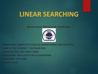 LINEAR SEARCHING
BUDGE BUDGE INSTITUTE OF TECHNOLOGY
DEPARTMENT: COMPUTER SCIENCE & ENGINEERING(CYBER SECURITY)
NAME OF THE STUDENT: T. TAJESWAR RAO
UNIVERSITY ROLL NO: 27631722026
PAPER NAME: DATA STRUCTURE & ALGORITHMS
PAPER CODE: PCC-CS301
FACULTY NAME:
 