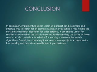 CONCLUSION
In conclusion, implementing linear search in a project can be a simple and
effective way to search for an element within an array. While it may not be the
most efficient search algorithm for large datasets, it can still be useful for
smaller arrays or when the data is unsorted. Understanding the basics of linear
search can also provide a foundation for learning more complex search
algorithms. Overall, incorporating linear search into a project can improve its
functionality and provide a valuable learning experience.
 