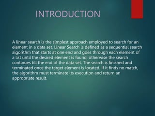 INTRODUCTION
A linear search is the simplest approach employed to search for an
element in a data set. Linear Search is defined as a sequential search
algorithm that starts at one end and goes through each element of
a list until the desired element is found, otherwise the search
continues till the end of the data set. The search is finished and
terminated once the target element is located. If it finds no match,
the algorithm must terminate its execution and return an
appropriate result.
 