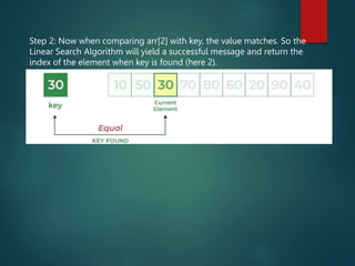 Step 2: Now when comparing arr[2] with key, the value matches. So the
Linear Search Algorithm will yield a successful message and return the
index of the element when key is found (here 2).
 