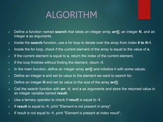 ALGORITHM
 Define a function named search that takes an integer array arr[], an integer N, and an
integer x as arguments.
 Inside the search function, use a for loop to iterate over the array from index 0 to N-1.
 Inside the for loop, check if the current element of the array is equal to the value of x.
 If the current element is equal to x, return the index of the current element.
 If the loop finishes without finding the element, return -1.
 In the main function, define an integer array arr[] and initialize it with some values.
 Define an integer x and set its value to the element we want to search for.
 Define an integer N and set its value to the size of the array arr[].
 Call the search function with arr, N, and x as arguments and store the returned value in
an integer variable named result.
 Use a ternary operator to check if result is equal to -1.
 If result is equal to -1, print "Element is not present in array".
 If result is not equal to -1, print "Element is present at index result".
 