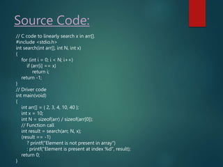 Source Code:
// C code to linearly search x in arr[].
#include <stdio.h>
int search(int arr[], int N, int x)
{
for (int i = 0; i < N; i++)
if (arr[i] == x)
return i;
return -1;
}
// Driver code
int main(void)
{
int arr[] = { 2, 3, 4, 10, 40 };
int x = 10;
int N = sizeof(arr) / sizeof(arr[0]);
// Function call
int result = search(arr, N, x);
(result == -1)
? printf("Element is not present in array")
: printf("Element is present at index %d", result);
return 0;
}
 