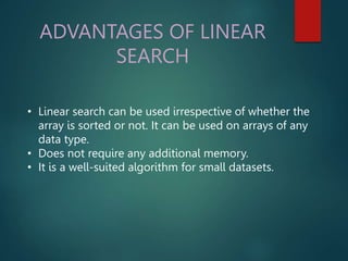 ADVANTAGES OF LINEAR
SEARCH
• Linear search can be used irrespective of whether the
array is sorted or not. It can be used on arrays of any
data type.
• Does not require any additional memory.
• It is a well-suited algorithm for small datasets.
 