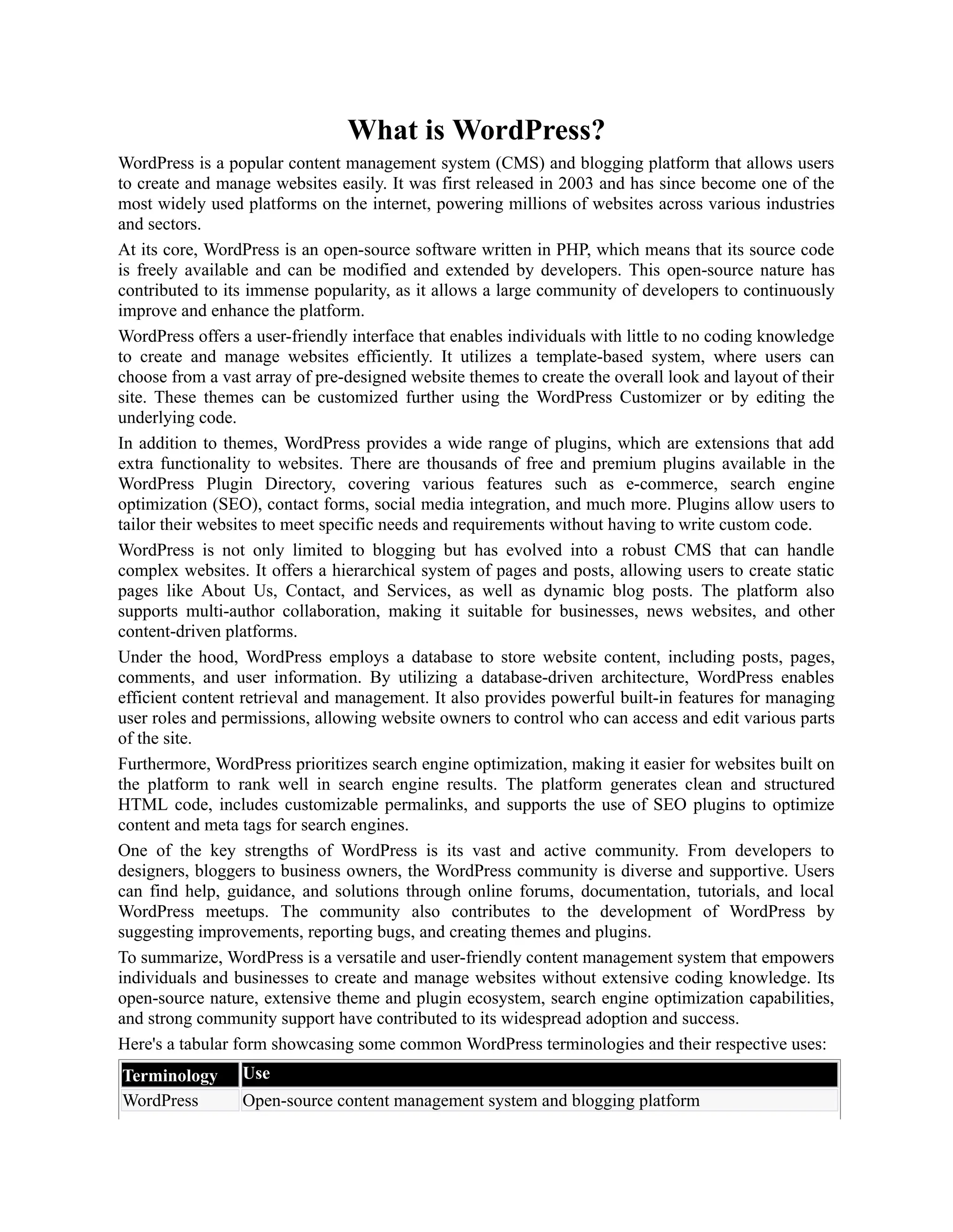 What is WordPress?
WordPress is a popular content management system (CMS) and blogging platform that allows users
to create and manage websites easily. It was first released in 2003 and has since become one of the
most widely used platforms on the internet, powering millions of websites across various industries
and sectors.
At its core, WordPress is an open-source software written in PHP, which means that its source code
is freely available and can be modified and extended by developers. This open-source nature has
contributed to its immense popularity, as it allows a large community of developers to continuously
improve and enhance the platform.
WordPress offers a user-friendly interface that enables individuals with little to no coding knowledge
to create and manage websites efficiently. It utilizes a template-based system, where users can
choose from a vast array of pre-designed website themes to create the overall look and layout of their
site. These themes can be customized further using the WordPress Customizer or by editing the
underlying code.
In addition to themes, WordPress provides a wide range of plugins, which are extensions that add
extra functionality to websites. There are thousands of free and premium plugins available in the
WordPress Plugin Directory, covering various features such as e-commerce, search engine
optimization (SEO), contact forms, social media integration, and much more. Plugins allow users to
tailor their websites to meet specific needs and requirements without having to write custom code.
WordPress is not only limited to blogging but has evolved into a robust CMS that can handle
complex websites. It offers a hierarchical system of pages and posts, allowing users to create static
pages like About Us, Contact, and Services, as well as dynamic blog posts. The platform also
supports multi-author collaboration, making it suitable for businesses, news websites, and other
content-driven platforms.
Under the hood, WordPress employs a database to store website content, including posts, pages,
comments, and user information. By utilizing a database-driven architecture, WordPress enables
efficient content retrieval and management. It also provides powerful built-in features for managing
user roles and permissions, allowing website owners to control who can access and edit various parts
of the site.
Furthermore, WordPress prioritizes search engine optimization, making it easier for websites built on
the platform to rank well in search engine results. The platform generates clean and structured
HTML code, includes customizable permalinks, and supports the use of SEO plugins to optimize
content and meta tags for search engines.
One of the key strengths of WordPress is its vast and active community. From developers to
designers, bloggers to business owners, the WordPress community is diverse and supportive. Users
can find help, guidance, and solutions through online forums, documentation, tutorials, and local
WordPress meetups. The community also contributes to the development of WordPress by
suggesting improvements, reporting bugs, and creating themes and plugins.
To summarize, WordPress is a versatile and user-friendly content management system that empowers
individuals and businesses to create and manage websites without extensive coding knowledge. Its
open-source nature, extensive theme and plugin ecosystem, search engine optimization capabilities,
and strong community support have contributed to its widespread adoption and success.
Here's a tabular form showcasing some common WordPress terminologies and their respective uses:
Terminology Use
WordPress Open-source content management system and blogging platform
 