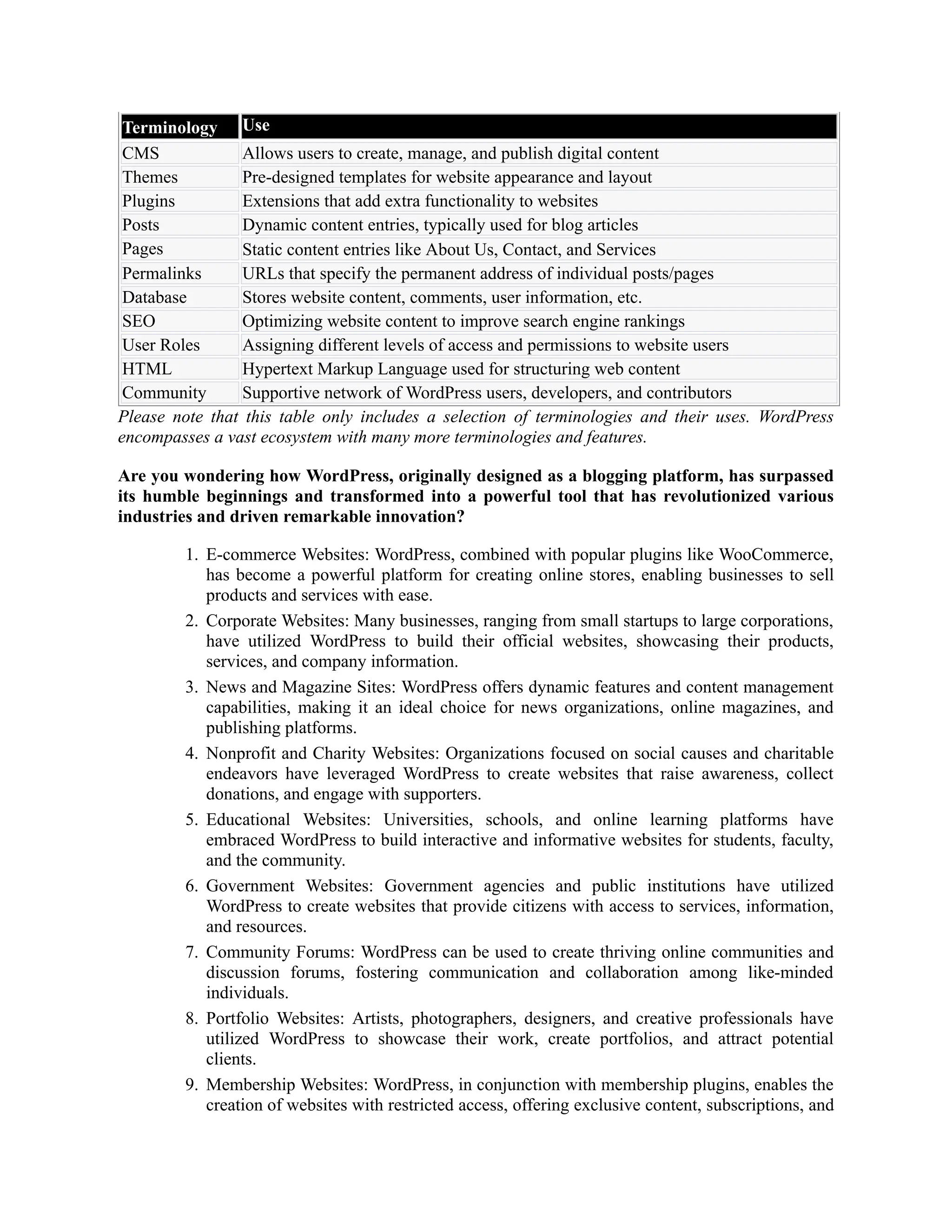 Terminology Use
CMS Allows users to create, manage, and publish digital content
Themes Pre-designed templates for website appearance and layout
Plugins Extensions that add extra functionality to websites
Posts Dynamic content entries, typically used for blog articles
Pages Static content entries like About Us, Contact, and Services
Permalinks URLs that specify the permanent address of individual posts/pages
Database Stores website content, comments, user information, etc.
SEO Optimizing website content to improve search engine rankings
User Roles Assigning different levels of access and permissions to website users
HTML Hypertext Markup Language used for structuring web content
Community Supportive network of WordPress users, developers, and contributors
Please note that this table only includes a selection of terminologies and their uses. WordPress
encompasses a vast ecosystem with many more terminologies and features.
Are you wondering how WordPress, originally designed as a blogging platform, has surpassed
its humble beginnings and transformed into a powerful tool that has revolutionized various
industries and driven remarkable innovation?
1. E-commerce Websites: WordPress, combined with popular plugins like WooCommerce,
has become a powerful platform for creating online stores, enabling businesses to sell
products and services with ease.
2. Corporate Websites: Many businesses, ranging from small startups to large corporations,
have utilized WordPress to build their official websites, showcasing their products,
services, and company information.
3. News and Magazine Sites: WordPress offers dynamic features and content management
capabilities, making it an ideal choice for news organizations, online magazines, and
publishing platforms.
4. Nonprofit and Charity Websites: Organizations focused on social causes and charitable
endeavors have leveraged WordPress to create websites that raise awareness, collect
donations, and engage with supporters.
5. Educational Websites: Universities, schools, and online learning platforms have
embraced WordPress to build interactive and informative websites for students, faculty,
and the community.
6. Government Websites: Government agencies and public institutions have utilized
WordPress to create websites that provide citizens with access to services, information,
and resources.
7. Community Forums: WordPress can be used to create thriving online communities and
discussion forums, fostering communication and collaboration among like-minded
individuals.
8. Portfolio Websites: Artists, photographers, designers, and creative professionals have
utilized WordPress to showcase their work, create portfolios, and attract potential
clients.
9. Membership Websites: WordPress, in conjunction with membership plugins, enables the
creation of websites with restricted access, offering exclusive content, subscriptions, and
 