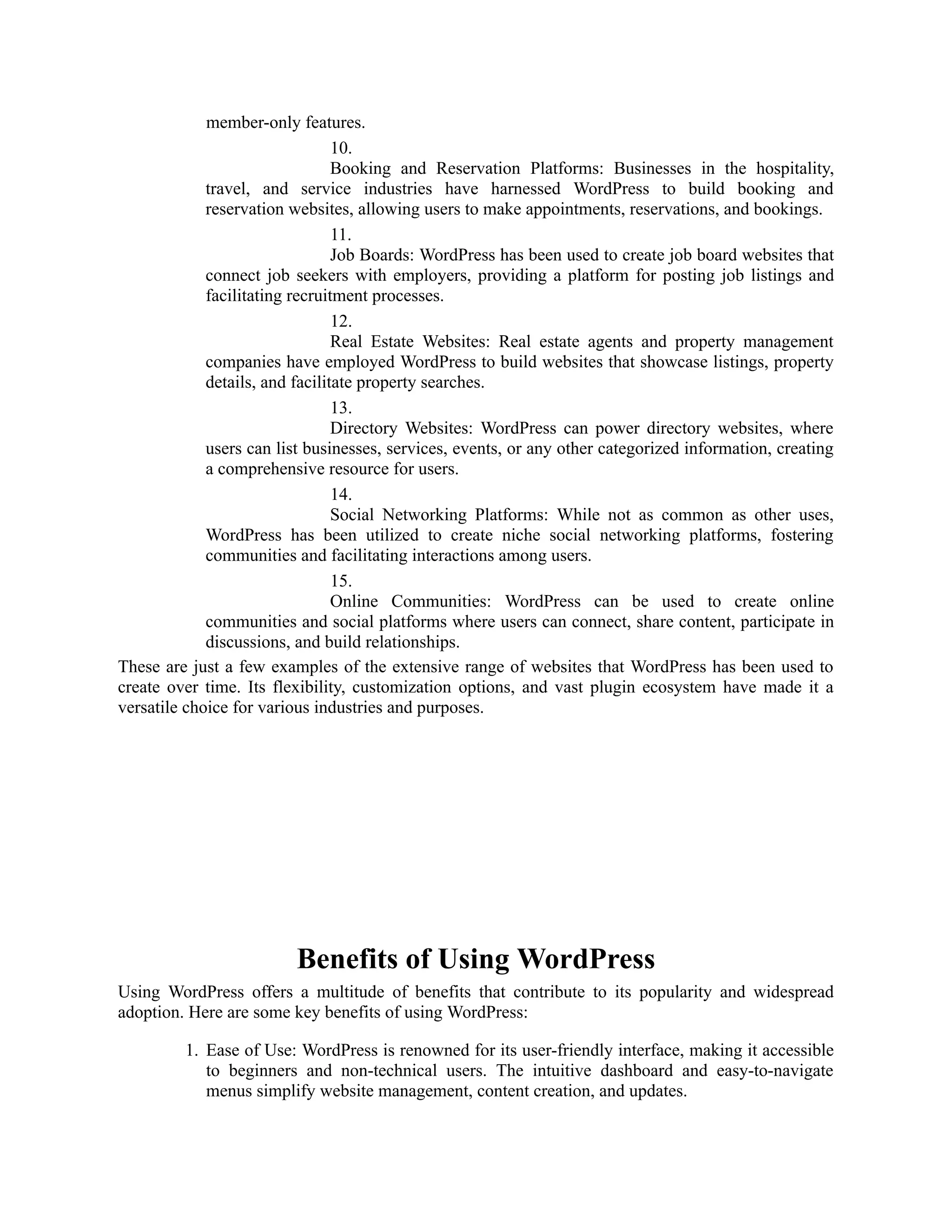 member-only features.
10.
Booking and Reservation Platforms: Businesses in the hospitality,
travel, and service industries have harnessed WordPress to build booking and
reservation websites, allowing users to make appointments, reservations, and bookings.
11.
Job Boards: WordPress has been used to create job board websites that
connect job seekers with employers, providing a platform for posting job listings and
facilitating recruitment processes.
12.
Real Estate Websites: Real estate agents and property management
companies have employed WordPress to build websites that showcase listings, property
details, and facilitate property searches.
13.
Directory Websites: WordPress can power directory websites, where
users can list businesses, services, events, or any other categorized information, creating
a comprehensive resource for users.
14.
Social Networking Platforms: While not as common as other uses,
WordPress has been utilized to create niche social networking platforms, fostering
communities and facilitating interactions among users.
15.
Online Communities: WordPress can be used to create online
communities and social platforms where users can connect, share content, participate in
discussions, and build relationships.
These are just a few examples of the extensive range of websites that WordPress has been used to
create over time. Its flexibility, customization options, and vast plugin ecosystem have made it a
versatile choice for various industries and purposes.
Benefits of Using WordPress
Using WordPress offers a multitude of benefits that contribute to its popularity and widespread
adoption. Here are some key benefits of using WordPress:
1. Ease of Use: WordPress is renowned for its user-friendly interface, making it accessible
to beginners and non-technical users. The intuitive dashboard and easy-to-navigate
menus simplify website management, content creation, and updates.
 